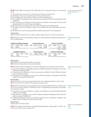 Exercises 197
E4-10 Janis Engle has prepared the following list of statements about the accounting
cycle.
1. “Journalize the transactions” is the first step in the accounting cycle.
2. Reversing entries are a required step in the accounting cycle.
3. Correcting entries do not have to be part of the accounting cycle.
4. If a worksheet is prepared, some steps of the accounting cycle are incorporated into the
worksheet.
5. The accounting cycle begins with the analysis of business transactions and ends with
the preparation of a post-closing trial balance.
6. All steps of the accounting cycle occur daily during the accounting period.
7. The step of “post to the ledger accounts” occurs before the step of “journalize the trans-
actions.”
8. Closing entries must be prepared before financial statements can be prepared.
Instructions
Identify each statement as true or false. If false, indicate how to correct the statement.
E4-11 Selected accounts for Heather’s Salon are presented below. All June 30 postings are
from closing entries.
Answer questions related to
the accounting cycle.
(LO 4)
Prepare closing entries.
(LO 2)
Salaries and Wages Expense
6/10 3,200 6/30 8,800
6/28 5,600
Supplies Expense
6/12 600 6/30 1,300
6/24 700
Service Revenue
6/30 18,100 6/15 9,700
6/24 8,400
Rent Expense
6/1 3,000 6/30 3,000
Owner’s Capital
6/30 2,500 6/1 12,000
6/30 5,000
Bal. 14,500
Owner’s Drawings
6/13 1,000 6/30 2,500
6/25 1,500
Instructions
(a) Prepare the closing entries that were made.
(b) Post the closing entries to Income Summary.
E4-12 Andrew Clark Company discovered the following errors made in January 2014.
1. A payment of Salaries and Wages Expense of $700 was debited to Equipment and cred-
ited to Cash, both for $700.
2. A collection of $1,000 from a client on account was debited to Cash $100 and credited
to Service Revenue $100.
3. The purchase of equipment on account for $760 was debited to Equipment $670 and
credited to Accounts Payable $670.
Instructions
(a) Correct the errors by reversing the incorrect entry and preparing the correct entry.
(b) Correct the errors without reversing the incorrect entry.
E4-13 Keenan Company has an inexperienced accountant. During the first 2 weeks on the
job, the accountant made the following errors in journalizing transactions. All entries
were posted as made.
1. A payment on account of $840 to a creditor was debited to Accounts Payable $480 and
credited to Cash $480.
2. The purchase of supplies on account for $560 was debited to Equipment $56 and cred-
ited to Accounts Payable $56.
3. A $500 withdrawal of cash for P. Keenan’s personal use was debited to Salaries and
Wages Expense $500 and credited to Cash $500.
Instructions
Prepare the correcting entries.
E4-14 The adjusted trial balance for Martell Bowling Alley at December 31, 2014, con-
tains the accounts shown on page 198.
Prepare correcting entries.
(LO 5)
Prepare correcting entries.
(LO 5)
Prepare a classified balance
sheet.
(LO 6)
 