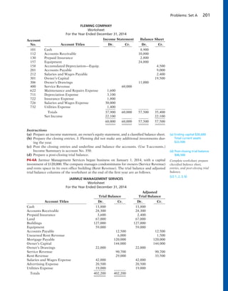 Problems: Set A 201
FLEMING COMPANY
Worksheet
For the Year Ended December 31, 2014
Account Income Statement Balance Sheet
No. Account Titles Dr. Cr. Dr. Cr.
101 Cash 8,900
112 Accounts Receivable 10,800
130 Prepaid Insurance 2,800
157 Equipment 24,000
158 Accumulated Depreciation—Equip. 4,500
201 Accounts Payable 9,000
212 Salaries and Wages Payable 2,400
301 Owner’s Capital 19,500
306 Owner’s Drawings 11,000
400 Service Revenue 60,000
622 Maintenance and Repairs Expense 1,600
711 Depreciation Expense 3,100
722 Insurance Expense 1,800
726 Salaries and Wages Expense 30,000
732 Utilities Expense 1,400
Totals 37,900 60,000 57,500 35,400
Net Income 22,100 22,100
60,000 60,000 57,500 57,500
Instructions
(a) Prepare an income statement, an owner’s equity statement, and a classified balance sheet.
(b) Prepare the closing entries. J. Fleming did not make any additional investments dur-
ing the year.
(c) Post the closing entries and underline and balance the accounts. (Use T-accounts.)
Income Summary is account No. 350.
(d) Prepare a post-closing trial balance.
P4-4A Jarmuz Management Services began business on January 1, 2014, with a capital
investment of $120,000. The company manages condominiums for owners (Service Revenue)
and rents space in its own office building (Rent Revenue). The trial balance and adjusted
trial balance columns of the worksheet at the end of the first year are as follows.
JARMUZ MANAGEMENT SERVICES
Worksheet
For the Year Ended December 31, 2014
Adjusted
Trial Balance Trial Balance
Account Titles Dr. Cr. Dr. Cr.
Cash 13,800 13,800
Accounts Receivable 28,300 28,300
Prepaid Insurance 3,600 2,400
Land 67,000 67,000
Buildings 127,000 127,000
Equipment 59,000 59,000
Accounts Payable 12,500 12,500
Unearned Rent Revenue 6,000 1,500
Mortgage Payable 120,000 120,000
Owner’s Capital 144,000 144,000
Owner’s Drawings 22,000 22,000
Service Revenue 90,700 90,700
Rent Revenue 29,000 33,500
Salaries and Wages Expense 42,000 42,000
Advertising Expense 20,500 20,500
Utilities Expense 19,000 19,000
Totals 402,200 402,200
(a) Ending capital $30,600
Total current assets
$22,500
(d) Post-closing trial balance
$46,500
Complete worksheet; prepare
classified balance sheet,
entries, and post-closing trial
balance.
(LO 1, 2, 3, 6)
 