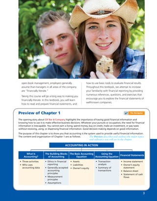 ©DanMoore/iStockphoto
3
Preview of Chapter 1
The opening story about Clif Bar & Company highlights the importance of having good ﬁnancial information and
knowing how to use it to make effective business decisions. Whatever your pursuits or occupation, the need for ﬁnancial
information is inescapable. You cannot earn a living, spend money, buy on credit, make an investment, or pay taxes
without receiving, using, or dispensing ﬁnancial information. Good decision-making depends on good information.
The purpose of this chapter is to show you that accounting is the system used to provide useful ﬁnancial information.
The content and organization of Chapter 1 are as follows.
ACCOUNTING IN ACTION
• Three activities
• Who uses
accounting data
What Is
Accounting?
• Ethics in ﬁnancial
reporting
• Generally accepted
accounting
principles
• Measurement
principles
• Assumptions
The Building Blocks
of Accounting
• Assets
• Liabilities
• Owner’s equity
The Basic Accounting
Equation
• Transaction
analysis
• Summary of
transactions
Using the
Accounting Equation
• Income statement
• Owner’s equity
statement
• Balance sheet
• Statement of cash
ﬂows
Financial Statements
The Preview describes and outlines the major topics
and subtopics you will see in the chapter.
✔ The Navigator
open-book management, employers generally
assume that managers in all areas of the company
are “ﬁnancially literate.”
Taking this course will go a long way to making you
ﬁnancially literate. In this textbook, you will learn
how to read and prepare ﬁnancial statements, and
how to use basic tools to evaluate ﬁnancial results.
Throughout this textbook, we attempt to increase
your familiarity with ﬁnancial reporting by providing
numerous references, questions, and exercises that
encourage you to explore the ﬁnancial statements of
well-known companies.
 