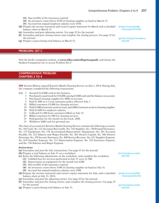 Comprehensive Problem: Chapters 2 to 4 207
(3) One-twelfth of the insurance expired.
(4) An inventory count shows $250 of cleaning supplies on hand at March 31.
(5) Accrued but unpaid employee salaries were $550.
(d) Prepare the income statement and owner’s equity statement for March and a classified
balance sheet at March 31.
(e) Journalize and post adjusting entries. Use page J2 for the journal.
(f) Journalize and post closing entries and complete the closing process. Use page J3 for
the journal.
(g) Prepare a post-closing trial balance at March 31.
(d) Net income $3,900
Total assets $15,950
(g) Post-closing trial balance
$16,250
Visit the book’s companion website, at www.wiley.com/college/weygandt, and choose the
Student Companion site to access Problem Set C.
PROBLEMS: SET C
CP4 Kristin Malone opened Kristin’s Maids Cleaning Service on July 1, 2014. During July,
the company completed the following transactions.
July 1 Invested $14,000 cash in the business.
1 Purchased a used truck for $10,000, paying $3,000 cash and the balance on account.
3 Purchased cleaning supplies for $800 on account.
5 Paid $1,800 on a 1-year insurance policy, effective July 1.
12 Billed customers $3,800 for cleaning services.
18 Paid $1,000 of amount owed on truck, and $400 of amount owed on cleaning supplies.
20 Paid $1,600 for employee salaries.
21 Collected $1,400 from customers billed on July 12.
25 Billed customers $1,500 for cleaning services.
31 Paid gasoline for the month on the truck, $400.
31 Withdrew $600 cash for personal use.
The chart of accounts for Kristin’s Maids Cleaning Service contains the following accounts:
No. 101 Cash, No. 112 Accounts Receivable, No. 126 Supplies, No. 130 Prepaid Insurance,
No. 157 Equipment, No. 158 Accumulated Depreciation—Equipment, No. 201 Accounts
Payable, No. 212 Salaries and Wages Payable, No. 301 Owner’s Capital, No. 306 Owner’s
Drawings, No. 350 Income Summary, No. 400 Service Revenue, No. 631 Supplies Expense,
No. 633 Gasoline Expense, No. 711 Depreciation Expense, No. 722 Insurance Expense,
and No. 726 Salaries and Wages Expense.
Instructions
(a) Journalize and post the July transactions. Use page J1 for the journal.
(b) Prepare a trial balance at July 31 on a worksheet.
(c) Enter the following adjustments on the worksheet, and complete the worksheet.
(1) Unbilled fees for services performed at July 31 were $1,300.
(2) Depreciation on equipment for the month was $200.
(3) One-twelfth of the insurance expired.
(4) An inventory count shows $100 of cleaning supplies on hand at July 31.
(5) Accrued but unpaid employee salaries were $500.
(d) Prepare the income statement and owner’s equity statement for July, and a classified
balance sheet at July 31, 2014.
(e) Journalize and post the adjusting entries. Use page J2 for the journal.
(f) Journalize and post the closing entries, and complete the closing process. Use page J3
for the journal.
(g) Prepare a post-closing trial balance at July 31.
(b) Trial balance totals
$25,700
(d) Net income $3,050
Total assets $23,350
(g) Trial balance totals
$23,550
COMPREHENSIVE PROBLEM:
CHAPTERS 2 TO 4
 