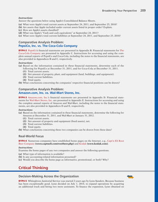 Instructions
Answer the questions below using Apple’s Consolidated Balance Sheets.
(a) What were Apple’s total current assets at September 24, 2011, and September 25, 2010?
(b) Are assets that Apple included under current assets listed in proper order? Explain.
(c) How are Apple’s assets classified?
(d) What was Apple’s “Cash and cash equivalents” at September 24, 2011?
(e) What were Apple’s total current liabilities at September 24, 2011, and September 25, 2010?
Comparative Analysis Problem:
PepsiCo, Inc. vs. The Coca-Cola Company
BYP4-2 PepsiCo’s financial statements are presented in Appendix B. Financial statements for The
Coca-Cola Company are presented in Appendix C. Instructions for accessing and using the com-
plete annual reports of PepsiCo and Coca-Cola, including the notes to the financial statements, are
also provided in Appendices B and C, respectively.
Instructions
(a) Based on the information contained in these financial statements, determine each of the
following for PepsiCo at December 31, 2011, and for Coca-Cola at December 31, 2011.
(1) Total current assets.
(2) Net amount of property, plant, and equipment (land, buildings, and equipment).
(3) Total current liabilities.
(4) Total equity.
(b) What conclusions concerning the companies’ respective financial positions can be drawn?
Comparative Analysis Problem:
Amazon.com, Inc. vs. Wal-Mart Stores, Inc.
BYP4-3 Amazon.com, Inc.’s financial statements are presented in Appendix D. Financial state-
ments for Wal-Mart Stores, Inc. are presented in Appendix E. Instructions for accessing and using
the complete annual reports of Amazon and Wal-Mart, including the notes to the financial state-
ments, are also provided in Appendices D and E, respectively.
Instructions
(a) Based on the information contained in these financial statements, determine the following for
Amazon at December 31, 2011, and Wal-Mart at January 31, 2012.
(1) Total current assets.
(2) Net amount of property and equipment (fixed assets), net.
(3) Total current liabilities.
(4) Total equity.
(b) What conclusions concerning these two companies can be drawn from these data?
Real-World Focus
BYP4-4 Numerous companies have established home pages on the Internet, e.g., Capt’n Eli Root
Beer Company (www.captneli.com/rootbeer.php) and Kodak (www.kodak.com).
Instructions
Examine the home pages of any two companies and answer the following questions.
(a) What type of information is available?
(b) Is any accounting-related information presented?
(c) Would you describe the home page as informative, promotional, or both? Why?
Broadening Your Perspective 209
Critical Thinking
Decision-Making Across the Organization
BYP4-5 Whitegloves Janitorial Service was started 2 years ago by Lynn Sanders. Because business
has been exceptionally good, Lynn decided on July 1, 2014, to expand operations by acquiring
an additional truck and hiring two more assistants. To finance the expansion, Lynn obtained on
 