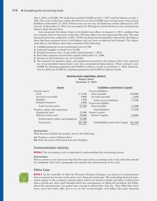 July 1, 2014, a $25,000, 10% bank loan, payable $10,000 on July 1, 2015, and the balance on July 1,
2016. The terms of the loan require the borrower to have $10,000 more current assets than current
liabilities at December 31, 2014. If these terms are not met, the bank loan will be refinanced at 15%
interest. At December 31, 2014, the accountant for Whitegloves Janitorial Service Inc. prepared the
balance sheet shown below.
Lynn presented the balance sheet to the bank’s loan officer on January 2, 2015, confident that
the company had met the terms of the loan. The loan officer was not impressed. She said, “We need
financial statements audited by a CPA.” A CPA was hired and immediately realized that the balance
sheet had been prepared from a trial balance and not from an adjusted trial balance. The adjust-
ment data at the balance sheet date consisted of the following.
1. Unbilled janitorial services performed were $3,700.
2. Janitorial supplies on hand were $2,500.
3. Prepaid insurance was a 3-year policy dated January 1, 2014.
4. December expenses incurred but unpaid at December 31, $500.
5. Interest on the bank loan was not recorded.
6. The amounts for property, plant, and equipment presented in the balance sheet were reported
net of accumulated depreciation (cost less accumulated depreciation). These amounts were
$4,000 for cleaning equipment and $5,000 for delivery trucks as of January 1, 2014. Deprecia-
tion for 2014 was $2,000 for cleaning equipment and $5,000 for delivery trucks.
210 4 Completing the Accounting Cycle
WHITEGLOVES JANITORIAL SERVICE
Balance Sheet
December 31, 2014
Assets
Current assets
Cash $ 6,500
Accounts receivable 9,000
Supplies 5,200
Prepaid insurance 4,800
Total current assets 25,500
Property, plant, and equipment
Equipment (net) 22,000
Delivery trucks (net) 34,000
Total property, plant, and equipment 56,000
Total assets $81,500
Liabilities and Owner’s Equity
Current liabilities
Notes payable $10,000
Accounts payable 2,500
Total current liabilities 12,500
Long-term liability
Notes payable 15,000
Total liabilities 27,500
Owner’s equity
Owner’s capital 54,000
Total liabilities and owner’s equity $81,500
Instructions
With the class divided into groups, answer the following.
(a) Prepare a correct balance sheet.
(b) Were the terms of the bank loan met? Explain.
Communication Activity
BYP4-6 The accounting cycle is important in understanding the accounting process.
Instructions
Write a memo to your instructor that lists the steps of the accounting cycle in the order they should
be completed. End with a paragraph that explains the optional steps in the cycle.
Ethics Case
BYP4-7 As the controller of Take No Prisoners Perfume Company, you discover a misstatement
that overstated net income in the prior year’s financial statements. The misleading financial state-
ments appear in the company’s annual report which was issued to banks and other creditors less
than a month ago. After much thought about the consequences of telling the president, Jeb Wilde,
about this misstatement, you gather your courage to inform him. Jeb says, “Hey! What they don’t
know won’t hurt them. But, just so we set the record straight, we’ll adjust this year’s financial
 