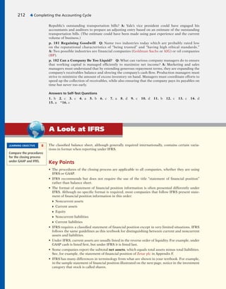 The classified balance sheet, although generally required internationally, contains certain varia-
tions in format when reporting under IFRS.
Key Points
• The procedures of the closing process are applicable to all companies, whether they are using
IFRS or GAAP.
• IFRS recommends but does not require the use of the title “statement of financial position”
rather than balance sheet.
• The format of statement of financial position information is often presented differently under
IFRS. Although no specific format is required, most companies that follow IFRS present state-
ment of financial position information in this order:
♦ Noncurrent assets
♦ Current assets
♦ Equity
♦ Noncurrent liabilities
♦ Current liabilities
• IFRS requires a classified statement of financial position except in very limited situations. IFRS
follows the same guidelines as this textbook for distinguishing between current and noncurrent
assets and liabilities.
• Under IFRS, current assets are usually listed in the reverse order of liquidity. For example, under
GAAP cash is listed first, but under IFRS it is listed last.
• Some companies report the subtotal net assets, which equals total assets minus total liabilities.
See, for example, the statement of financial position of Zetar plc in Appendix F.
• IFRS has many differences in terminology from what are shown in your textbook. For example,
in the sample statement of financial position illustrated on the next page, notice in the investment
category that stock is called shares.
LEARNING OBJECTIVE 8
Compare the procedures
for the closing process
under GAAP and IFRS.
A Look at IFRS
Republic’s outstanding transportation bills? A: Yale’s vice president could have engaged his
accountants and auditors to prepare an adjusting entry based on an estimate of the outstanding
transportation bills. (The estimate could have been made using past experience and the current
volume of business.)
p. 181 Regaining Goodwill Q: Name two industries today which are probably rated low
on the reputational characteristics of “being trusted” and “having high ethical standards.”
A: Two possible industries are financial companies (Goldman Sachs or AIG) or oil companies
(BP).
p. 182 Can a Company Be Too Liquid? Q: What can various company managers do to ensure
that working capital is managed efficiently to maximize net income? A: Marketing and sales
managers must understand that by extending generous repayment terms, they are expanding the
company’s receivables balance and slowing the company’s cash flow. Production managers must
strive to minimize the amount of excess inventory on hand. Managers must coordinate efforts to
speed up the collection of receivables, while also ensuring that the company pays its payables on
time but never too early.
Answers to Self-Test Questions
1. b 2. c 3. c 4. a 5. b 6. c 7. a 8. d 9. c 10. d 11. b 12. c 13. c 14. d
15. a *16. c
212 4 Completing the Accounting Cycle
 