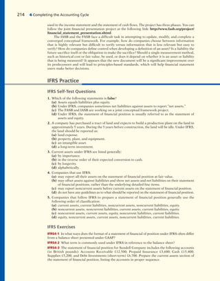 used in the income statement and the statement of cash flows. The project has three phases. You can
follow the joint financial presentation project at the following link: http://www.fasb.org/project/
financial_statement_presentation.shtml.
The IASB and the FASB face a difficult task in attempting to update, modify, and complete a
converged conceptual framework. For example, how do companies choose between information
that is highly relevant but difficult to verify versus information that is less relevant but easy to
verify? How do companies define control when developing a definition of an asset? Is a liability the
future sacrifice itself or the obligation to make the sacrifice? Should a single measurement method,
such as historical cost or fair value, be used, or does it depend on whether it is an asset or liability
that is being measured? It appears that the new document will be a significant improvement over
its predecessors and will lead to principles-based standards, which will help financial statement
users make better decisions.
214 4 Completing the Accounting Cycle
IFRS Practice
IFRS Self-Test Questions
1. Which of the following statements is false?
(a) Assets equals liabilities plus equity.
(b) Under IFRS, companies sometimes net liabilities against assets to report “net assets.”
(c) The FASB and IASB are working on a joint conceptual framework project.
(d) Under IFRS, the statement of financial position is usually referred to as the statement of
assets and equity.
2. A company has purchased a tract of land and expects to build a production plant on the land in
approximately 5 years. During the 5 years before construction, the land will be idle. Under IFRS,
the land should be reported as:
(a) land expense.
(b) property, plant, and equipment.
(c) an intangible asset.
(d) a long-term investment.
3. Current assets under IFRS are listed generally:
(a) by importance.
(b) in the reverse order of their expected conversion to cash.
(c) by longevity.
(d) alphabetically.
4. Companies that use IFRS:
(a) may report all their assets on the statement of financial position at fair value.
(b) may offset assets against liabilities and show net assets and net liabilities on their statement
of financial positions, rather than the underlying detailed line items.
(c) may report noncurrent assets before current assets on the statement of financial position.
(d) do not have any guidelines as to what should be reported on the statement of financial position.
5. Companies that follow IFRS to prepare a statement of financial position generally use the
following order of classification:
(a) current assets, current liabilities, noncurrent assets, noncurrent liabilities, equity.
(b) noncurrent assets, noncurrent liabilities, current assets, current liabilities, equity.
(c) noncurrent assets, current assets, equity, noncurrent liabilities, current liabilities.
(d) equity, noncurrent assets, current assets, noncurrent liabilities, current liabilities.
IFRS Exercises
IFRS4-1 In what ways does the format of a statement of financial of position under IFRS often differ
from a balance sheet presented under GAAP?
IFRS4-2 What term is commonly used under IFRS in reference to the balance sheet?
IFRS4-3 The statement of financial position for Sundell Company includes the following accounts
(in British pounds): Accounts Receivable £12,500; Prepaid Insurance £3,600; Cash £15,400;
Supplies £5,200; and Debt Investments (short-term) £6,700. Prepare the current assets section of
the statement of financial position, listing the accounts in proper sequence.
 