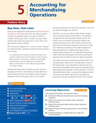 Learning Objectives
After studying this chapter, you should be able to:
[1] Identify the differences between service and merchandising
companies.
[2] Explain the recording of purchases under a perpetual
inventory system.
[3] Explain the recording of sales revenues under a perpetual
inventory system.
[4] Explain the steps in the accounting cycle for a merchandising
company.
[5] Distinguish between a multiple-step and a single-step
income statement.
✔ The Navigator
Scan Learning Objectives
Read Feature Story
Read Preview
Read text and answer DO IT! p. 225
p. 229 p. 232 p. 237
Work Comprehensive DO IT! p. 238
Review Summary of Learning Objectives
Answer Self-Test Questions
Complete Assignments
Go to WileyPLUS for practice and tutorials
Read A Look at IFRS p. 271
216
Buy Now, Vote Later
Have you ever shopped for outdoor gear at an REI (Recreational
Equipment Incorporated) store? If so, you might have been
surprised if a salesclerk asked if you were a member. A
member? What do you mean a member? You soon realize
that REI might not be your typical store. In fact, there’s a lot
about REI that makes it different.
REI is a consumer cooperative, or “co-op” for short. To ﬁgure
out what that means, consider this quote from the company’s
annual report:
As a cooperative, the Company is owned by its members. Each
member is entitled to one vote in the election of the Company’s
Board of Directors. Since January 1, 2008, the nonrefundable,
nontransferable, one-time membership fee has been $20
dollars. As of December 31, 2010, there were approximately
10.8 million members.
Voting rights? Now that’s something you don’t get from
shopping at Wal-Mart. REI members get other beneﬁts as
well, including sharing in the company’s proﬁts through a
dividend at the end of the year, which can be used for
purchases at REI stores during the next two years. The more
you spend, the bigger your dividend.
Since REI is a co-op, you might wonder whether manage-
ment’s incentives might be a little different. For example, is
management still concerned about making a proﬁt? The
answer is yes, as it ensures the long-term viability of the
company. At the same time, REI’s members want the com-
pany to be run efﬁciently, so that prices remain low. In order
for its members to evaluate just how well management is
doing, REI publishes an audited annual report, just like
publicly traded companies do. So, while proﬁt maximization
might not be the ultimate goal for REI, the accounting and
reporting issues are similar to those of a typical corporation.
How well is this business model working for REI? Well, it has
consistently been rated as one of the best places to work in
the United States. It was ranked 8th on Fortune’s 2012 list.
Also, REI had sustainable business practices long before social
responsibility became popular at other companies. The CEO’s
Stewardship Report states “we reduced the absolute amount
of energy we use despite opening four new stores and
growing our business; we grew the amount of FSC-certiﬁed
✔ The Navigator
5
Accounting for
Merchandising
Operations
Feature Story ✔ The Navigator
 