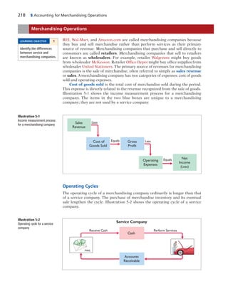 218 5 Accounting for Merchandising Operations
REI, Wal-Mart, and Amazon.com are called merchandising companies because
they buy and sell merchandise rather than perform services as their primary
source of revenue. Merchandising companies that purchase and sell directly to
consumers are called retailers. Merchandising companies that sell to retailers
are known as wholesalers. For example, retailer Walgreens might buy goods
from wholesaler McKesson. Retailer Office Depot might buy office supplies from
wholesaler United Stationers. The primary source of revenues for merchandising
companies is the sale of merchandise, often referred to simply as sales revenue
or sales. A merchandising company has two categories of expenses: cost of goods
sold and operating expenses.
Cost of goods sold is the total cost of merchandise sold during the period.
This expense is directly related to the revenue recognized from the sale of goods.
Illustration 5-1 shows the income measurement process for a merchandising
company. The items in the two blue boxes are unique to a merchandising
company; they are not used by a service company.
Merchandising Operations
LEARNING OBJECTIVE 1
Identify the differences
between service and
merchandising companies.
Sales
Revenue
Cost of
Goods Sold
Gross
Profit
Operating
Expenses
Net
Income
(Loss)
Less
Equals Less
Equals
Illustration 5-1
Income measurement process
for a merchandising company
Operating Cycles
The operating cycle of a merchandising company ordinarily is longer than that
of a service company. The purchase of merchandise inventory and its eventual
sale lengthen the cycle. Illustration 5-2 shows the operating cycle of a service
company.
Service Company
Cash
Accounts
Receivable
Receive Cash Perform Services
MAIL
Illustration 5-2
Operating cycle for a service
company
 