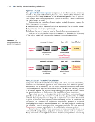 220 5 Accounting for Merchandising Operations
PERIODIC SYSTEM
In a periodic inventory system, companies do not keep detailed inventory
records of the goods on hand throughout the period. Instead, they determine the
cost of goods sold only at the end of the accounting period—that is, periodi-
cally. At that point, the company takes a physical inventory count to determine
the cost of goods on hand.
To determine the cost of goods sold under a periodic inventory system, the
following steps are necessary:
1. Determine the cost of goods on hand at the beginning of the accounting period.
2. Add to it the cost of goods purchased.
3. Subtract the cost of goods on hand at the end of the accounting period.
Illustration 5-5 graphically compares the sequence of activities and the timing
of the cost of goods sold computation under the two inventory systems.
Perpetual
System
End of PeriodInventory Purchased
Record revenue
and
compute and record
cost of goods sold
Record purchase
of inventory
Item Sold
End of PeriodInventory Purchased Item Sold
No entry
Periodic
System
Record revenue
only
Compute and
record cost
of goods sold
SOLD
SOLD
Record purchase
of inventory
Illustration 5-5
Comparing perpetual and
periodic inventory systems
ADVANTAGES OF THE PERPETUAL SYSTEM
Companies that sell merchandise with high unit values, such as automobiles,
furniture, and major home appliances, have traditionally used perpetual systems.
The growing use of computers and electronic scanners has enabled many more
companies to install perpetual inventory systems. The perpetual inventory system
is so named because the accounting records continuously—perpetually—show
the quantity and cost of the inventory that should be on hand at any time.
A perpetual inventory system provides better control over inventories than a
periodic system. Since the inventory records show the quantities that should be
on hand, the company can count the goods at any time to see whether the amount
of goods actually on hand agrees with the inventory records. If shortages are
uncovered, the company can investigate immediately. Although a perpetual
inventory system requires additional clerical work and additional cost to maintain
the subsidiary records, a computerized system can minimize this cost. Much of
Amazon.com’s success is attributed to its sophisticated inventory system.
Some businesses find it either unnecessary or uneconomical to invest in a
sophisticated, computerized perpetual inventory system such as Amazon’s.
Many small merchandising businesses find that basic computerized accounting
 