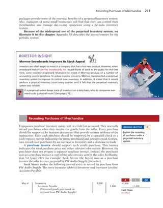 If a perpetual system keeps track of inventory on a daily basis, why do companies ever
need to do a physical count? (See page 270.)?
Recording Purchases of Merchandise 221
packages provide some of the essential benefits of a perpetual inventory system.
Also, managers of some small businesses still find that they can control their
merchandise and manage day-to-day operations using a periodic inventory
system.
Because of the widespread use of the perpetual inventory system, we
illustrate it in this chapter. Appendix 5B describes the journal entries for the
periodic system.
Morrow Snowboards Improves Its Stock Appeal
Investors are often eager to invest in a company that has a hot new product. However, when
snowboard-maker Morrow Snowboards, Inc. issued shares of stock to the public for the ﬁrst
time, some investors expressed reluctance to invest in Morrow because of a number of
accounting control problems. To reduce investor concerns, Morrow implemented a perpetual
inventory system to improve its control over inventory. In addition, it stated that it would
perform a physical inventory count every quarter until it felt that the perpetual inventory
system was reliable.
INVESTOR INSIGHT
©BenBlankenburg/iStockphoto
LEARNING OBJECTIVE 2
Explain the recording
of purchases under a
perpetual inventory
system.
Companies purchase inventory using cash or credit (on account). They normally
record purchases when they receive the goods from the seller. Every purchase
should be supported by business documents that provide written evidence of the
transaction. Each cash purchase should be supported by a canceled check or a
cash register receipt indicating the items purchased and amounts paid. Compa-
nies record cash purchases by an increase in Inventory and a decrease in Cash.
A purchase invoice should support each credit purchase. This invoice
indicates the total purchase price and other relevant information. However, the
purchaser does not prepare a separate purchase invoice. Instead, the purchaser
uses as a purchase invoice a copy of the sales invoice sent by the seller. In Illustra-
tion 5-6 (page 222), for example, Sauk Stereo (the buyer) uses as a purchase
invoice the sales invoice prepared by PW Audio Supply (the seller).
Sauk Stereo makes the following journal entry to record its purchase from
PW Audio Supply. The entry increases (debits) Inventory and increases (credits)
Accounts Payable.
Recording Purchases of Merchandise
May 4 Inventory 3,800
Accounts Payable 3,800
(To record goods purchased on
account from PW Audio Supply)
A OEL5 1
13,800
13,800
Cash Flows
no effect
 