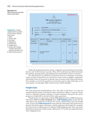 222 5 Accounting for Merchandising Operations
Under the perpetual inventory system, companies record purchases of merchan-
dise for sale in the Inventory account. Thus, REI would increase (debit) Inventory
for clothing, sporting goods, and anything else purchased for resale to customers.
Not all purchases are debited to Inventory, however. Companies record pur-
chases of assets acquired for use and not for resale, such as supplies, equipment,
and similar items, as increases to specific asset accounts rather than to Inventory.
For example, to record the purchase of materials used to make shelf signs or for
cash register receipt paper, REI would increase (debit) Supplies.
Freight Costs
The sales agreement should indicate who—the seller or the buyer—is to pay for
transporting the goods to the buyer’s place of business. When a common carrier
such as a railroad, trucking company, or airline transports the goods, the carrier
prepares a freight bill in accord with the sales agreement.
Freight terms are expressed as either FOB shipping point or FOB destination.
The letters FOB mean free on board. Thus, FOB shipping point means that the
seller places the goods free on board the carrier, and the buyer pays the freight
costs. Conversely, FOB destination means that the seller places the goods free on
board to the buyer’s place of business, and the seller pays the freight. For example,
the sales invoice in Illustration 5-6 indicates FOB shipping point. Thus, the buyer
(Sauk Stereo) pays the freight charges. Illustration 5-7 (on the next page) illustrates
these shipping terms.
27 Circle Drive
Harding, Michigan 48281
PW Audio Supply
INVOICE NO. 731
Firm Name
Attention of
Address
S
O
L
D
T
O
City State Zip
IMPORTANT: ALL RETURNS MUST BE MADE WITHIN 10 DAYS TOTAL
Date 5/4/14 Salesperson Malone Terms 2/10, n/30 FOB Shipping Point
Catalog No. Description Quantity Price Amount
X572Y9820 Printed Circuit
Board-prototype 1 2,300 $2,300
A2547Z45 Production Model
Circuits 5 300 1,500
$3,800
Sauk Stereo
James Hoover, Purchasing Agent
125 Main Street
Chelsea Illinois 60915
Illustration 5-6
Sales invoice used as purchase
invoice by Sauk Stereo
Helpful Hint To better
understand the contents
of this invoice, identify
these items:
1. Seller
2. Invoice date
3. Purchaser
4. Salesperson
5. Credit terms
6. Freight terms
7. Goods sold: catalog
number, description,
quantity, price per unit
8. Total invoice amount
 