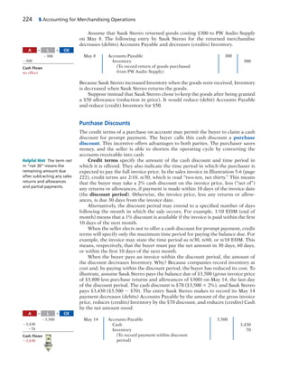 224 5 Accounting for Merchandising Operations
Assume that Sauk Stereo returned goods costing $300 to PW Audio Supply
on May 8. The following entry by Sauk Stereo for the returned merchandise
decreases (debits) Accounts Payable and decreases (credits) Inventory.
May 8 Accounts Payable 300
Inventory 300
(To record return of goods purchased
from PW Audio Supply)
Because Sauk Stereo increased Inventory when the goods were received, Inventory
is decreased when Sauk Stereo returns the goods.
Suppose instead that Sauk Stereo chose to keep the goods after being granted
a $50 allowance (reduction in price). It would reduce (debit) Accounts Payable
and reduce (credit) Inventory for $50.
Purchase Discounts
The credit terms of a purchase on account may permit the buyer to claim a cash
discount for prompt payment. The buyer calls this cash discount a purchase
discount. This incentive offers advantages to both parties. The purchaser saves
money, and the seller is able to shorten the operating cycle by converting the
accounts receivable into cash.
Credit terms specify the amount of the cash discount and time period in
which it is offered. They also indicate the time period in which the purchaser is
expected to pay the full invoice price. In the sales invoice in Illustration 5-6 (page
222), credit terms are 2/10, n/30, which is read “two-ten, net thirty.” This means
that the buyer may take a 2% cash discount on the invoice price, less (“net of”)
any returns or allowances, if payment is made within 10 days of the invoice date
(the discount period). Otherwise, the invoice price, less any returns or allow-
ances, is due 30 days from the invoice date.
Alternatively, the discount period may extend to a specified number of days
following the month in which the sale occurs. For example, 1/10 EOM (end of
month) means that a 1% discount is available if the invoice is paid within the first
10 days of the next month.
When the seller elects not to offer a cash discount for prompt payment, credit
terms will specify only the maximum time period for paying the balance due. For
example, the invoice may state the time period as n/30, n/60, or n/10 EOM. This
means, respectively, that the buyer must pay the net amount in 30 days, 60 days,
or within the first 10 days of the next month.
When the buyer pays an invoice within the discount period, the amount of
the discount decreases Inventory. Why? Because companies record inventory at
cost and, by paying within the discount period, the buyer has reduced its cost. To
illustrate, assume Sauk Stereo pays the balance due of $3,500 (gross invoice price
of $3,800 less purchase returns and allowances of $300) on May 14, the last day
of the discount period. The cash discount is $70 ($3,500 3 2%), and Sauk Stereo
pays $3,430 ($3,500 2 $70). The entry Sauk Stereo makes to record its May 14
payment decreases (debits) Accounts Payable by the amount of the gross invoice
price, reduces (credits) Inventory by the $70 discount, and reduces (credits) Cash
by the net amount owed.
May 14 Accounts Payable 3,500
Cash 3,430
Inventory 70
(To record payment within discount
period)
A OEL5 1
2300
2300
Cash Flows
no effect
Helpful Hint The term net
in “net 30” means the
remaining amount due
after subtracting any sales
returns and allowances
and partial payments.
A OEL5 1
23,500
23,430
270
Cash Flows
23,430
 