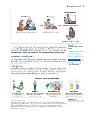 What Is Accounting? 5
You should understand that the accounting process includes the bookkeeping
function. Bookkeeping usually involves only the recording of economic events. It
is therefore just one part of the accounting process. In total, accounting involves the
entire process of identifying, recording, and communicating economic events.2
Who Uses Accounting Data
The financial information that users need depends upon the kinds of decisions
they make. There are two broad groups of users of financial information: internal
users and external users.
INTERNAL USERS
Internal users of accounting information are managers who plan, organize, and
run the business. These include marketing managers, production supervisors,
finance directors, and company officers. In running a business, internal users
must answer many important questions, as shown in Illustration 1-2.
2
The origins of accounting are generally attributed to the work of Luca Pacioli, an Italian Renais-
sance mathematician. Pacioli was a close friend and tutor to Leonardo da Vinci and a contemporary
of Christopher Columbus. In his 1494 text Summa de Arithmetica, Geometria, Proportione et
Proportionalite, Pacioli described a system to ensure that financial information was recorded
efficiently and accurately.
Essential terms are printed
in blue when they first
appear, and are defined in
the end-of-chapter glossary.
LEARNING OBJECTIVE 2
Identify the users and
uses of accounting.
Illustration 1-1
The activities of the accounting
process
Identification Recording
Communication
Select economic events (transactions) Record, classify, and summarize
Prepare accounting reports
Analyze and interpret for users
AnnualNOKIA
Report
AnnualNOKIA
Report
Illustration 1-2
Questions that internal users ask
STOCK
ON
STRIKEON
STRIKE
ON
STRIKE
Snack chips Beverages
COLA
Questions Asked by Internal Users
Is cash sufficient to pay
dividends to
Microsoft stockholders?
Finance
Can General Motors afford
to give its employees pay
raises this year?
Human Resources
Which PepsiCo product line is
the most profitable? Should any
product lines be eliminated?
Management
What price should Apple charge
for an iPod to maximize the
company's net income?
Marketing
 
