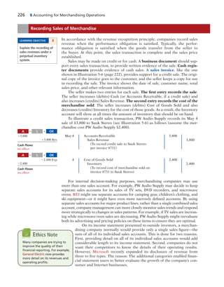 226 5 Accounting for Merchandising Operations
In accordance with the revenue recognition principle, companies record sales
revenue when the performance obligation is satisfied. Typically, the perfor-
mance obligation is satisfied when the goods transfer from the seller to
the buyer. At this point, the sales transaction is complete and the sales price
established.
Sales may be made on credit or for cash. A business document should sup-
port every sales transaction, to provide written evidence of the sale. Cash regis-
ter documents provide evidence of cash sales. A sales invoice, like the one
shown in Illustration 5-6 (page 222), provides support for a credit sale. The origi-
nal copy of the invoice goes to the customer, and the seller keeps a copy for use
in recording the sale. The invoice shows the date of sale, customer name, total
sales price, and other relevant information.
The seller makes two entries for each sale. The first entry records the sale:
The seller increases (debits) Cash (or Accounts Receivable, if a credit sale) and
also increases (credits) Sales Revenue. The second entry records the cost of the
merchandise sold: The seller increases (debits) Cost of Goods Sold and also
decreases (credits) Inventory for the cost of those goods. As a result, the Inventory
account will show at all times the amount of inventory that should be on hand.
To illustrate a credit sales transaction, PW Audio Supply records its May 4
sale of $3,800 to Sauk Stereo (see Illustration 5-6) as follows (assume the mer-
chandise cost PW Audio Supply $2,400).
May 4 Accounts Receivable 3,800
Sales Revenue 3,800
(To record credit sale to Sauk Stereo
per invoice #731)
4 Cost of Goods Sold 2,400
Inventory 2,400
(To record cost of merchandise sold on
invoice #731 to Sauk Stereo)
For internal decision-making purposes, merchandising companies may use
more than one sales account. For example, PW Audio Supply may decide to keep
separate sales accounts for its sales of TV sets, DVD recorders, and microwave
ovens. REI might use separate accounts for camping gear, children’s clothing, and
ski equipment—or it might have even more narrowly defined accounts. By using
separate sales accounts for major product lines, rather than a single combined sales
account, company management can more closely monitor sales trends and respond
more strategically to changes in sales patterns. For example, if TV sales are increas-
ing while microwave oven sales are decreasing, PW Audio Supply might reevaluate
both its advertising and pricing policies on these items to ensure they are optimal.
On its income statement presented to outside investors, a merchan-
dising company normally would provide only a single sales figure—the
sum of all of its individual sales accounts. This is done for two reasons.
First, providing detail on all of its individual sales accounts would add
considerable length to its income statement. Second, companies do not
want their competitors to know the details of their operating results.
However, Microsoft recently expanded its disclosure of revenue from
three to five types. The reason: The additional categories enabled finan-
cial statement users to better evaluate the growth of the company’s con-
sumer and Internet businesses.
Recording Sales of Merchandise
LEARNING OBJECTIVE 3
Explain the recording of
sales revenues under a
perpetual inventory
system.
A OEL5 1
13,800
13,800 Rev
Cash Flows
no effect
A OEL5 1
22,400 Exp
22,400
Cash Flows
no effect
Many companies are trying to
improve the quality of their
ﬁnancial reporting. For example,
General Electric now provides
more detail on its revenues and
operating proﬁts.
Ethics Note
 