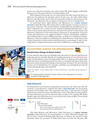 228 5 Accounting for Merchandising Operations
goods were defective and had a fair value of $50, PW Audio Supply would debit
Inventory for $50 and credit Cost of Goods Sold for $50.
What happens if the goods are not returned but the seller grants the buyer an
allowance by reducing the purchase price? In this case, the seller debits Sales
Returns and Allowances and credits Accounts Receivable for the amount of the
allowance. An allowance has no impact on Inventory or Cost of Goods Sold.
As mentioned above, Sales Returns and Allowances is a contra revenue
account to Sales Revenue. This means that it is offset against a revenue account on
the income statement. The normal balance of Sales Returns and Allowances is a
debit. Companies use a contra account, instead of debiting Sales Revenue, to dis-
close in the accounts and in the income statement the amount of sales returns and
allowances. Disclosure of this information is important to management. Excessive
returns and allowances may suggest problems—inferior merchandise, inefficien-
cies in filling orders, errors in billing customers, or delivery or shipment mistakes.
Moreover, a decrease (debit) recorded directly to Sales Revenue would obscure the
relative importance of sales returns and allowances as a percentage of sales. It also
could distort comparisons between total sales in different accounting periods.
ACCOUNTING ACROSS THE ORGANIZATION
Should Costco Change Its Return Policy?
In most industries, sales returns are relatively minor. But returns of consumer electronics can
really take a bite out of proﬁts. Recently, the marketing executives at Costco Wholesale Corp.
faced a difﬁcult decision. Costco has always prided itself on its generous return policy. Most
goods have had an unlimited grace period for returns. A new policy will require that certain
electronics must be returned within 90 days of their purchase. The reason? The cost of returned
products such as high-deﬁnition TVs, computers, and iPods cut an estimated 8¢ per share off
Costco’s earnings per share, which was $2.30.
Source: Kris Hudson, “Costco Tightens Policy on Returning Electronics,” Wall Street Journal (February 27,
2007), p. B4.
If a company expects signiﬁcant returns, what are the implications for revenue
recognition? (See page 270.)?
Sales Discounts
As mentioned in our discussion of purchase transactions, the seller may offer the
customer a cash discount—called by the seller a sales discount—for the prompt
payment of the balance due. Like a purchase discount, a sales discount is based
on the invoice price less returns and allowances, if any. The seller increases (debits)
the Sales Discounts account for discounts that are taken. For example, PW Audio
Supply makes the following entry to record the cash receipt on May 14 from Sauk
Stereo within the discount period.
May 14 Cash 3,430
Sales Discounts 70
Accounts Receivable 3,500
(To record collection within 2/10, n/30
discount period from Sauk Stereo)
Like Sales Returns and Allowances, Sales Discounts is a contra revenue
account to Sales Revenue. Its normal balance is a debit. PW Audio Supply uses
this account, instead of debiting Sales Revenue, to disclose the amount of cash
discounts taken by customers. If Sauk Stereo does not take the discount, PW
A OEL5 1
13,430
270 Rev
23,500
Cash Flows
13,430
© Jacob Wackerhausen/iStockphoto
 
