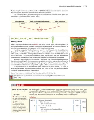 Recording Sales of Merchandise 229
Audio Supply increases (debits) Cash for $3,500 and decreases (credits) Accounts
Receivable for the same amount at the date of collection.
The following T-accounts summarize the three sales-related transactions and
show their combined effect on net sales.
Sales Revenue Sales Returns and Allowances Sales Discounts
3,800 300 70
Net Sales
$3,430
What is meant by “monetize environmental sustainability” for shareholders? (See
page 270.)?
PEOPLE, PLANET, AND PROFIT INSIGHT
Selling Green
Here is a question an executive of PepsiCo was asked: Should PepsiCo market green? The
executive indicated that the company should, as he believes it’s the No. 1 thing consumers all
over the world care about. Here are some of his thoughts on this issue:
“Sun Chips are part of the food business I run. It’s a ‘healthy snack.’ We decided that Sun
Chips, if it’s a healthy snack, should be made in facilities that have a net-zero footprint. In
other words, I want off the electric grid everywhere we make Sun Chips. We did that. Sun Chips
should be made in a facility that puts back more water than it uses. It does that. And we part-
nered with our suppliers and came out with the world’s ﬁrst compostable chip package.
Now, there was an issue with this package: It was louder than the New York subway, louder
than jet engines taking off. What would a company that’s committed to green do: walk away or
stay committed? If your people are passionate, they’re going to ﬁx it for you as long as you stay
committed. Six months later, the compostable bag has half the noise of our current package.
So the view today is: we should market green, we should be proud to do it . . . it has to be
a 360-degree process, both internal and external. And if you do that, you can monetize envi-
ronmental sustainability for the shareholders.”
Source: “Four Problems—and Solutions,” Wall Street Journal (March 7, 2011), p. R2.
HelenSessions/Alamy
On September 5, De La Hoya Company buys merchandise on account from Junot Diaz
Company. The selling price of the goods is $1,500, and the cost to Diaz Company was $800.
On September 8, De La Hoya returns defective goods with a selling price of $200 and a fair
value of $30. Record the transactions on the books of Junot Diaz Company.
Sales Transactions
> DO IT!
Sept. 5 Accounts Receivable 1,500
Sales Revenue 1,500
(To record credit sale)
5 Cost of Goods Sold 800
Inventory 800
(To record cost of goods sold on
account)
Solution
Action Plan
✔ Seller records both
the sale and the cost of
goods sold at the time of
the sale.
✔ When goods are
returned, the seller
records the return in a
contra account, Sales
Returns and Allowances,
and reduces Accounts
Receivable.
 