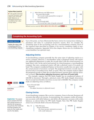 230 5 Accounting for Merchandising Operations
8 Sales Returns and Allowances 200
Accounts Receivable 200
(To record credit granted for receipt of
returned goods)
8 Inventory 30
Cost of Goods Sold 30
(To record fair value of goods returned)
Related exercise material: BE5-2, BE5-3, E5-3, E5-4, E5-5, and DO IT! 5-2.
✔ The Navigator
Action Plan (cont’d)
✔ Any goods returned
increase Inventory and
reduce Cost of Goods
Sold. Defective or
damaged inventory is
recorded at fair value
(scrap value).
Up to this point, we have illustrated the basic entries for transactions relating to
purchases and sales in a perpetual inventory system. Now we consider the
remaining steps in the accounting cycle for a merchandising company. Each of
the required steps described in Chapter 4 for service companies apply to mer-
chandising companies. Appendix 5A to this chapter shows use of a worksheet by
a merchandiser (an optional step).
Adjusting Entries
A merchandising company generally has the same types of adjusting entries as a
service company. However, a merchandiser using a perpetual system will require
one additional adjustment to make the records agree with the actual inventory on
hand. Here’s why: At the end of each period, for control purposes, a merchandising
company that uses a perpetual system will take a physical count of its goods on
hand. The company’s unadjusted balance in Inventory usually does not agree with
the actual amount of inventory on hand. The perpetual inventory records may be
incorrect due to recording errors, theft, or waste. Thus, the company needs to adjust
the perpetual records to make the recorded inventory amount agree with the inven-
tory on hand. This involves adjusting Inventory and Cost of Goods Sold.
For example, suppose that PW Audio Supply has an unadjusted balance of
$40,500 in Inventory. Through a physical count, PW Audio Supply determines
that its actual merchandise inventory at year-end is $40,000. The company would
make an adjusting entry as follows.
Cost of Goods Sold 500
Inventory 500
(To adjust inventory to physical count)
Closing Entries
A merchandising company, like a service company, closes to Income Summary all
accounts that affect net income. In journalizing, the company credits all tempo-
rary accounts with debit balances, and debits all temporary accounts with credit
balances, as shown below for PW Audio Supply. Note that PW Audio Supply
closes Cost of Goods Sold to Income Summary.
Dec. 31 Sales Revenue 480,000
Income Summary 480,000
(To close income statement accounts
with credit balances)
Completing the Accounting Cycle
LEARNING OBJECTIVE 4
Explain the steps in the
accounting cycle for a
merchandising company.
A OEL5 1
2500
2500 Exp
Cash Flows
no effect
Helpful Hint The easiest
way to prepare the ﬁrst
two closing entries is to
identify the temporary
accounts by their balances
and then prepare one
entry for the credits and
one for the debits.
 