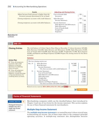 232 5 Accounting for Merchandising Operations
Events Adjusting and Closing Entries
Adjust because book amount is higher than the Cost of Goods Sold XX
inventory amount determined to be on hand. Inventory XX
Closing temporary accounts with credit balances. Sales Revenue XX
Income Summary XX
Closing temporary accounts with debit balances. Income Summary XX
Sales Returns and Allowances XX
Sales Discounts XX
Cost of Goods Sold XX
Freight-Out XX
Expenses XX
Illustration 5-8
(continued )
The two closing entries are:
Dec. 31 Sales Revenue 162,400
Rent Revenue 6,000
Income Summary 168,400
(To close accounts with credit balances)
31 Income Summary 151,000
Cost of Goods Sold 110,000
Sales Returns and Allowances 4,800
Sales Discounts 3,600
Freight-Out 1,800
Rent Expense 8,800
Salaries and Wages Expense 22,000
(To close accounts with debit balances)
The trial balance of Celine’s Sports Wear Shop at December 31 shows Inventory $25,000,
Sales Revenue $162,400, Sales Returns and Allowances $4,800, Sales Discounts $3,600,
Cost of Goods Sold $110,000, Rent Revenue $6,000, Freight-Out $1,800, Rent Expense
$8,800, and Salaries and Wages Expense $22,000. Prepare the closing entries for the above
accounts.
Closing Entries
Action Plan
✔ Close all temporary
accounts with credit
balances to Income
Summary by debiting
these accounts.
✔ Close all temporary
accounts with debit
balances, except drawings,
to Income Summary by
crediting these accounts.
Related exercise material: BE5-5, BE5-6, E5-6, E5-7, E5-8, and DO IT! 5-3.
> DO IT!
Solution
✔ The Navigator
Merchandising companies widely use the classified balance sheet introduced in
Chapter 4 and one of two forms for the income statement. This section explains
the use of these financial statements by merchandisers.
Multiple-Step Income Statement
The multiple-step income statement is so named because it shows several steps
in determining net income. Two of these steps relate to the company’s principal
operating activities. A multiple-step statement also distinguishes between
Forms of Financial Statements
LEARNING OBJECTIVE 5
Distinguish between a
multiple-step and a
single-step income
statement.
 