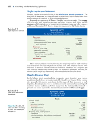 236 5 Accounting for Merchandising Operations
Single-Step Income Statement
Another income statement format is the single-step income statement. The
statement is so named because only one step—subtracting total expenses from
total revenues—is required in determining net income.
In a single-step statement, all data are classified into two categories: (1) revenues,
which include both operating revenues and other revenues and gains; and (2)
expenses, which include cost of goods sold, operating expenses, and other expenses
and losses. Illustration 5-15 shows a single-step statement for PW Audio Supply.
There are two primary reasons for using the single-step format. (1) A company
does not realize any type of profit or income until total revenues exceed total
expenses, so it makes sense to divide the statement into these two categories. (2)
The format is simpler and easier to read. For homework problems, however, you
should use the single-step format only when specifically instructed to do so.
Classiﬁed Balance Sheet
In the balance sheet, merchandising companies report inventory as a current
asset immediately below accounts receivable. Recall from Chapter 4 that compa-
nies generally list current asset items in the order of their closeness to cash
(liquidity). Inventory is less close to cash than accounts receivable because the goods
must first be sold and then collection made from the customer. Illustration 5-16
presents the assets section of a classified balance sheet for PW Audio Supply.
PW AUDIO SUPPLY
Balance Sheet (Partial)
December 31, 2014
Assets
Current assets
Cash $ 9,500
Accounts receivable 16,100
Inventory 40,000
Prepaid insurance 1,800
Total current assets 67,400
Property, plant, and equipment
Equipment $80,000
Less: Accumulated depreciation—equipment 24,000 56,000
Total assets $123,400
Helpful Hint The $40,000
is the cost of the inventory
on hand, not its expected
selling price.
PW AUDIO SUPPLY
Income Statement
For the Year Ended December 31, 2014
Revenues
Net sales $460,000
Interest revenue 3,000
Gain on disposal of plant assets 600
Total revenues 463,600
Expenses
Cost of goods sold $316,000
Operating expenses 114,000
Interest expense 1,800
Casualty loss from vandalism 200
Total expenses 432,000
Net income $ 31,600
Illustration 5-15
Single-step income statement
Illustration 5-16
Assets section of a classified
balance sheet
 
