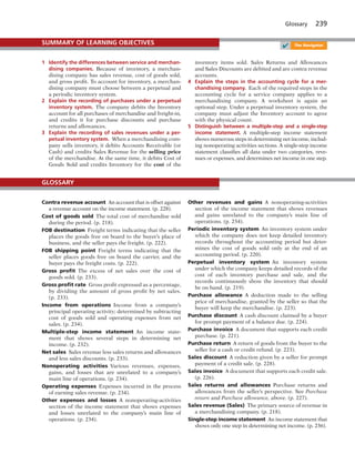 Glossary 239
1 Identify the differences between service and merchan-
dising companies. Because of inventory, a merchan-
dising company has sales revenue, cost of goods sold,
and gross profit. To account for inventory, a merchan-
dising company must choose between a perpetual and
a periodic inventory system.
2 Explain the recording of purchases under a perpetual
inventory system. The company debits the Inventory
account for all purchases of merchandise and freight-in,
and credits it for purchase discounts and purchase
returns and allowances.
3 Explain the recording of sales revenues under a per-
petual inventory system. When a merchandising com-
pany sells inventory, it debits Accounts Receivable (or
Cash) and credits Sales Revenue for the selling price
of the merchandise. At the same time, it debits Cost of
Goods Sold and credits Inventory for the cost of the
inventory items sold. Sales Returns and Allowances
and Sales Discounts are debited and are contra revenue
accounts.
4 Explain the steps in the accounting cycle for a mer-
chandising company. Each of the required steps in the
accounting cycle for a service company applies to a
merchandising company. A worksheet is again an
optional step. Under a perpetual inventory system, the
company must adjust the Inventory account to agree
with the physical count.
5 Distinguish between a multiple-step and a single-step
income statement. A multiple-step income statement
shows numerous steps in determining net income, includ-
ing nonoperating activities sections. A single-step income
statement classifies all data under two categories, reve-
nues or expenses, and determines net income in one step.
SUMMARY OF LEARNING OBJECTIVES
✔ The Navigator
Contra revenue account An account that is offset against
a revenue account on the income statement. (p. 228).
Cost of goods sold The total cost of merchandise sold
during the period. (p. 218).
FOB destination Freight terms indicating that the seller
places the goods free on board to the buyer’s place of
business, and the seller pays the freight. (p. 222).
FOB shipping point Freight terms indicating that the
seller places goods free on board the carrier, and the
buyer pays the freight costs. (p. 222).
Gross proﬁt The excess of net sales over the cost of
goods sold. (p. 233).
Gross proﬁt rate Gross profit expressed as a percentage,
by dividing the amount of gross profit by net sales.
(p. 233).
Income from operations Income from a company’s
principal operating activity; determined by subtracting
cost of goods sold and operating expenses from net
sales. (p. 234).
Multiple-step income statement An income state-
ment that shows several steps in determining net
income. (p. 232).
Net sales Sales revenue less sales returns and allowances
and less sales discounts. (p. 233).
Nonoperating activities Various revenues, expenses,
gains, and losses that are unrelated to a company’s
main line of operations. (p. 234).
Operating expenses Expenses incurred in the process
of earning sales revenue. (p. 234).
Other expenses and losses A nonoperating-activities
section of the income statement that shows expenses
and losses unrelated to the company’s main line of
operations. (p. 234).
Other revenues and gains A nonoperating-activities
section of the income statement that shows revenues
and gains unrelated to the company’s main line of
operations. (p. 234).
Periodic inventory system An inventory system under
which the company does not keep detailed inventory
records throughout the accounting period but deter-
mines the cost of goods sold only at the end of an
accounting period. (p. 220).
Perpetual inventory system An inventory system
under which the company keeps detailed records of the
cost of each inventory purchase and sale, and the
records continuously show the inventory that should
be on hand. (p. 219).
Purchase allowance A deduction made to the selling
price of merchandise, granted by the seller so that the
buyer will keep the merchandise. (p. 223).
Purchase discount A cash discount claimed by a buyer
for prompt payment of a balance due. (p. 224).
Purchase invoice A document that supports each credit
purchase. (p. 221).
Purchase return A return of goods from the buyer to the
seller for a cash or credit refund. (p. 223).
Sales discount A reduction given by a seller for prompt
payment of a credit sale. (p. 228).
Sales invoice A document that supports each credit sale.
(p. 226).
Sales returns and allowances Purchase returns and
allowances from the seller’s perspective. See Purchase
return and Purchase allowance, above. (p. 227).
Sales revenue (Sales) The primary source of revenue in
a merchandising company. (p. 218).
Single-step income statement An income statement that
shows only one step in determining net income. (p. 236).
GLOSSARY
 