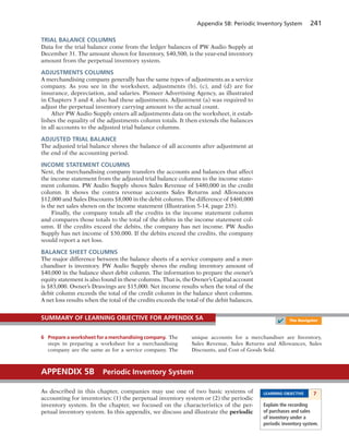 Appendix 5B: Periodic Inventory System 241
TRIAL BALANCE COLUMNS
Data for the trial balance come from the ledger balances of PW Audio Supply at
December 31. The amount shown for Inventory, $40,500, is the year-end inventory
amount from the perpetual inventory system.
ADJUSTMENTS COLUMNS
A merchandising company generally has the same types of adjustments as a service
company. As you see in the worksheet, adjustments (b), (c), and (d) are for
insurance, depreciation, and salaries. Pioneer Advertising Agency, as illustrated
in Chapters 3 and 4, also had these adjustments. Adjustment (a) was required to
adjust the perpetual inventory carrying amount to the actual count.
After PW Audio Supply enters all adjustments data on the worksheet, it estab-
lishes the equality of the adjustments column totals. It then extends the balances
in all accounts to the adjusted trial balance columns.
ADJUSTED TRIAL BALANCE
The adjusted trial balance shows the balance of all accounts after adjustment at
the end of the accounting period.
INCOME STATEMENT COLUMNS
Next, the merchandising company transfers the accounts and balances that affect
the income statement from the adjusted trial balance columns to the income state-
ment columns. PW Audio Supply shows Sales Revenue of $480,000 in the credit
column. It shows the contra revenue accounts Sales Returns and Allowances
$12,000 and Sales Discounts $8,000 in the debit column. The difference of $460,000
is the net sales shown on the income statement (Illustration 5-14, page 235).
Finally, the company totals all the credits in the income statement column
and compares those totals to the total of the debits in the income statement col-
umn. If the credits exceed the debits, the company has net income. PW Audio
Supply has net income of $30,000. If the debits exceed the credits, the company
would report a net loss.
BALANCE SHEET COLUMNS
The major difference between the balance sheets of a service company and a mer-
chandiser is inventory. PW Audio Supply shows the ending inventory amount of
$40,000 in the balance sheet debit column. The information to prepare the owner’s
equity statement is also found in these columns. That is, the Owner’s Capital account
is $83,000. Owner’s Drawings are $15,000. Net income results when the total of the
debit column exceeds the total of the credit column in the balance sheet columns.
A net loss results when the total of the credits exceeds the total of the debit balances.
6 Prepare a worksheet for a merchandising company. The
steps in preparing a worksheet for a merchandising
company are the same as for a service company. The
unique accounts for a merchandiser are Inventory,
Sales Revenue, Sales Returns and Allowances, Sales
Discounts, and Cost of Goods Sold.
SUMMARY OF LEARNING OBJECTIVE FOR APPENDIX 5A
✔ The Navigator
As described in this chapter, companies may use one of two basic systems of
accounting for inventories: (1) the perpetual inventory system or (2) the periodic
inventory system. In the chapter, we focused on the characteristics of the per-
petual inventory system. In this appendix, we discuss and illustrate the periodic
APPENDIX 5B Periodic Inventory System
LEARNING OBJECTIVE 7
Explain the recording
of purchases and sales
of inventory under a
periodic inventory system.
 
