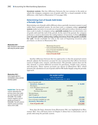 242 5 Accounting for Merchandising Operations
inventory system. One key difference between the two systems is the point at
which the company computes cost of goods sold. For a visual reminder of this
difference, refer back to Illustration 5-5 (on page 220).
Determining Cost of Goods Sold Under
a Periodic System
Determining cost of goods sold is different when a periodic inventory system is used
rather than a perpetual system. As you have seen, a company using a perpetual
system makes an entry to record cost of goods sold and to reduce inventory each
time a sale is made. A company using a periodic system does not determine cost
of goods sold until the end of the period. At the end of the period, the company
performs a count to determine the ending balance of inventory. It then calculates
cost of goods sold by subtracting ending inventory from the goods available
for sale. Goods available for sale is the sum of beginning inventory plus
purchases, as shown in Illustration 5B-1.
Beginning Inventory
1 Cost of Goods Purchased
Cost of Goods Available for Sale
2 Ending Inventory
Cost of Goods Sold
Illustration 5B-1
Basic formula for cost of goods
sold using the periodic system
Another difference between the two approaches is that the perpetual system
directly adjusts the Inventory account for any transaction that affects inventory
(such as freight costs, returns, and discounts). The periodic system does not do
this. Instead, it creates different accounts for purchases, freight costs, returns,
and discounts. These various accounts are shown in Illustration 5B-2, which
presents the calculation of cost of goods sold for PW Audio Supply using the periodic
approach.
Helpful Hint The far right
column identiﬁes the
primary items that make
up cost of goods sold of
$316,000. The middle
column explains cost of
goods purchased of
$320,000. The left column
reports contra purchase
items of $17,200.
PW AUDIO SUPPLY
Cost of Goods Sold
For the Year Ended December 31, 2014
Cost of goods sold
Inventory, January 1 $ 36,000
Purchases $325,000
Less: Purchase returns and
allowances $10,400
Purchase discounts 6,800 17,200
Net purchases 307,800
Add: Freight-in 12,200
Cost of goods purchased 320,000
Cost of goods available for sale 356,000
Inventory, December 31 40,000
Cost of goods sold $316,000
Illustration 5B-2
Cost of goods sold for a
merchandiser using a periodic
inventory system
Note that the basic elements from Illustration 5B-1 are highlighted in Illus-
tration 5B-2. You will learn more in Chapter 6 about how to determine cost of
goods sold using the periodic system.
 