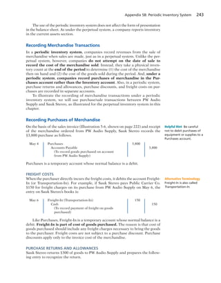 Appendix 5B: Periodic Inventory System 243
The use of the periodic inventory system does not affect the form of presentation
in the balance sheet. As under the perpetual system, a company reports inventory
in the current assets section.
Recording Merchandise Transactions
In a periodic inventory system, companies record revenues from the sale of
merchandise when sales are made, just as in a perpetual system. Unlike the per-
petual system, however, companies do not attempt on the date of sale to
record the cost of the merchandise sold. Instead, they take a physical inven-
tory count at the end of the period to determine (1) the cost of the merchandise
then on hand and (2) the cost of the goods sold during the period. And, under a
periodic system, companies record purchases of merchandise in the Pur-
chases account rather than the Inventory account. Also, in a periodic system,
purchase returns and allowances, purchase discounts, and freight costs on pur-
chases are recorded in separate accounts.
To illustrate the recording of merchandise transactions under a periodic
inventory system, we will use purchase/sale transactions between PW Audio
Supply and Sauk Stereo, as illustrated for the perpetual inventory system in this
chapter.
Recording Purchases of Merchandise
On the basis of the sales invoice (Illustration 5-6, shown on page 222) and receipt
of the merchandise ordered from PW Audio Supply, Sauk Stereo records the
$3,800 purchase as follows.
May 4 Purchases 3,800
Accounts Payable 3,800
(To record goods purchased on account
from PW Audio Supply)
Purchases is a temporary account whose normal balance is a debit.
FREIGHT COSTS
When the purchaser directly incurs the freight costs, it debits the account Freight-
In (or Transportation-In). For example, if Sauk Stereo pays Public Carrier Co.
$150 for freight charges on its purchase from PW Audio Supply on May 6, the
entry on Sauk Stereo’s books is:
May 6 Freight-In (Transportation-In) 150
Cash 150
(To record payment of freight on goods
purchased)
Like Purchases, Freight-In is a temporary account whose normal balance is a
debit. Freight-In is part of cost of goods purchased. The reason is that cost of
goods purchased should include any freight charges necessary to bring the goods
to the purchaser. Freight costs are not subject to a purchase discount. Purchase
discounts apply only to the invoice cost of the merchandise.
PURCHASE RETURNS AND ALLOWANCES
Sauk Stereo returns $300 of goods to PW Audio Supply and prepares the follow-
ing entry to recognize the return.
Helpful Hint Be careful
not to debit purchases of
equipment or supplies to a
Purchases account.
Alternative Terminology
Freight-In is also called
Transportation-In.
 