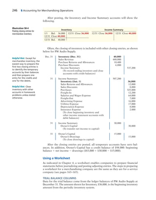 246 5 Accounting for Merchandising Operations
After posting, the Inventory and Income Summary accounts will show the
following.
Illustration 5B-4
Posting closing entries for
merchandise inventory
Inventory Income Summary
1/1 Bal. 36,000 12/31 Close 36,000 12/31 Close 36,000 12/31 Close 40,000
12/31 Close 40,000
12/31 Bal. 40,000
Often, the closing of inventory is included with other closing entries, as shown
below for PW Audio Supply.
Dec. 31 Inventory (Dec. 31) 40,000
Sales Revenue 480,000
Purchase Returns and Allowances 10,400
Purchase Discounts 6,800
Income Summary 537,200
(To record ending inventory and close
accounts with credit balances)
31 Income Summary 507,200
Inventory (Jan. 1) 36,000
Sales Returns and Allowances 12,000
Sales Discounts 8,000
Purchases 325,000
Freight-In 12,200
Salaries and Wages Expense 64,000
Freight-Out 7,000
Advertising Expense 16,000
Utilities Expense 17,000
Depreciation Expense 8,000
Insurance Expense 2,000
(To close beginning inventory and
other income statement accounts with
debit balances)
31 Income Summary 30,000
Owner’s Capital 30,000
(To transfer net income to capital)
31 Owner’s Capital 15,000
Owner’s Drawings 15,000
(To close drawings to capital)
After the closing entries are posted, all temporary accounts have zero bal-
ances. In addition, Owner’s Capital has a credit balance of $98,000: beginning
balance 1 net income 2 drawings ($83,000 1 $30,000 2 $15,000).
Using a Worksheet
As indicated in Chapter 4, a worksheet enables companies to prepare financial
statements before journalizing and posting adjusting entries. The steps in preparing
a worksheet for a merchandising company are the same as they are for a service
company (see pages 163–165).
TRIAL BALANCE COLUMNS
Data for the trial balance come from the ledger balances of PW Audio Supply at
December 31. The amount shown for Inventory, $36,000, is the beginning inventory
amount from the periodic inventory system.
Helpful Hint Except for
merchandise inventory, the
easiest way to prepare the
ﬁrst two closing entries is
to identify the temporary
accounts by their balances
and then prepare one
entry for the credits and
one for the debits.
Helpful Hint Close
inventory with other
accounts in homework
problems unless stated
otherwise.
 