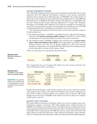248 5 Accounting for Merchandising Operations
INCOME STATEMENT COLUMNS
Next, PW Audio Supply transfers the accounts and balances that affect the income
statement from the adjusted trial balance columns to the income statements
columns. The company shows Sales Revenue of $480,000 in the credit column. It
shows the contra revenue accounts, Sales Returns and Allowances of $12,000 and
Sales Discounts of $8,000 in the debit column. The difference of $460,000 is the
net sales shown on the income statement (Illustration 5-9, page 233). Similarly,
Purchases of $325,000 and Freight-In of $12,200 are extended to the debit col-
umn. The contra purchase accounts, Purchase Returns and Allowances of $10,400
and Purchase Discounts of $6,800, are extended to the credit columns.
The worksheet procedures for the Inventory account merit specific comment.
The procedures are:
1. The beginning balance, $36,000, is extended from the adjusted trial balance
column to the income statement debit column. From there it can be added
in reporting cost of goods available for sale in the income statement.
2. The ending inventory, $40,000, is added to the worksheet by an income state-
ment credit and a balance sheet debit. The credit makes it possible to deduct
ending inventory from the cost of goods available for sale in the income
statement to determine cost of goods sold. The debit means the ending inventory
can be reported as an asset on the balance sheet.
These two procedures are specifically illustrated below:
The computation for cost of goods sold, taken from the income statement col-
umn in Illustration 5B-5, is as follows.
Illustration 5B-7
Computation of cost of goods
sold from worksheet columns
Debit Column Credit Column
Beginning inventory $ 36,000 Ending inventory $40,000
Purchases 325,000 Purchase returns and allowances 10,400
Freight-in 12,200 Purchase discounts 6,800
Total debits 373,200 Total credits $57,200
Less: Total credits 57,200
Cost of goods sold $316,000
Finally, PW Audio Supply totals all the credits in the income statement column
and compares these totals to the total of the debits in the income statement col-
umn. If the credits exceed the debits, the company has net income. PW Audio
Supply has net income of $30,000. If the debits exceed the credits, the company
would report a net loss.
BALANCE SHEET COLUMNS
The major difference between the balance sheets of a service company and a mer-
chandising company is inventory. PW Audio Supply shows ending inventory of
$40,000 in the balance sheet debit column. The information to prepare the owner’s
equity statement is also found in these columns. That is, the Owner’s Capital account
is $83,000. Owner’s Drawings are $15,000. Net income results when the total of the
debit column exceeds the total of the credit column in the balance sheet columns.
A net loss results when the total of the credits exceeds the total of the debit balances.
Helpful Hint In a periodic
system, cost of goods sold
is a computation—it is not
a separate account with a
balance.
Illustration 5B-6
Worksheet procedures for
inventories
Income Statement Balance Sheet
Dr. Cr. Dr. Cr.
Inventory (1) 36,000 40,000 (2) 40,000
 