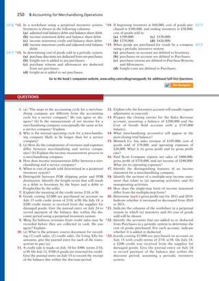 250 5 Accounting for Merchandising Operations
*12. In a worksheet using a perpetual inventory system,
Inventory is shown in the following columns:
(a) adjusted trial balance debit and balance sheet debit.
(b) income statement debit and balance sheet debit.
(c) income statement credit and balance sheet debit.
(d) income statement credit and adjusted trial balance
debit.
*13. In determining cost of goods sold in a periodic system:
(a) purchase discounts are deducted from net purchases.
(b) freight-out is added to net purchases.
(c) purchase returns and allowances are deducted
from net purchases.
(d) freight-in is added to net purchases.
(LO 6)
(LO 7)
*14. If beginning inventory is $60,000, cost of goods pur-
chased is $380,000, and ending inventory is $50,000,
cost of goods sold is:
(a) $390,000. (c) $330,000.
(b) $370,000. (d) $420,000.
*15. When goods are purchased for resale by a company
using a periodic inventory system:
(a) purchases on account are debited to Inventory.
(b) purchases on account are debited to Purchases.
(c) purchase returns are debited to Purchase Returns
and Allowances.
(d) freight costs are debited to Purchases.
(LO 7)
(LO 7)
Go to the book’s companion website, www.wiley.com/college/weygandt, for additional Self-Test Questions.
✔ The Navigator
1. (a) “The steps in the accounting cycle for a merchan-
dising company are different from the accounting
cycle for a service company.” Do you agree or dis-
agree? (b) Is the measurement of net income for a
merchandising company conceptually the same as for
a service company? Explain.
2. Why is the normal operating cycle for a merchandis-
ing company likely to be longer than for a service
company?
3. (a) How do the components of revenues and expenses
differ between merchandising and service compa-
nies? (b) Explain the income measurement process in
a merchandising company.
4. How does income measurement differ between a mer-
chandising and a service company?
5. When is cost of goods sold determined in a perpetual
inventory system?
6. Distinguish between FOB shipping point and FOB
destination. Identify the freight terms that will result
in a debit to Inventory by the buyer and a debit to
Freight-Out by the seller.
7. Explain the meaning of the credit terms 2/10, n/30.
8. Goods costing $2,000 are purchased on account on
July 15 with credit terms of 2/10, n/30. On July 18, a
$200 credit memo is received from the supplier for
damaged goods. Give the journal entry on July 24 to
record payment of the balance due within the dis-
count period using a perpetual inventory system.
9. Ming Xu believes revenues from credit sales may be
recorded before they are collected in cash. Do you
agree? Explain.
10. (a) What is the primary source document for record-
ing (1) cash sales, (2) credit sales. (b) Using XXs for
amounts, give the journal entry for each of the trans-
actions in part (a).
11. A credit sale is made on July 10 for $900, terms 2/10,
n/30. On July 12, $100 of goods are returned for credit.
Give the journal entry on July 19 to record the receipt
of the balance due within the discount period.
QUESTIONS
12. Explain why the Inventory account will usually require
adjustment at year-end.
13. Prepare the closing entries for the Sales Revenue
account, assuming a balance of $200,000 and the
Cost of Goods Sold account with a $145,000
balance.
14. What merchandising account(s) will appear in the
post-closing trial balance?
15. Minnick Co. has sales revenue of $105,000, cost of
goods sold of $70,000, and operating expenses of
$20,000. What is its gross profit and its gross profit
rate?
16. Paul Scott Company reports net sales of $800,000,
gross profit of $370,000, and net income of $240,000.
What are its operating expenses?
17. Identify the distinguishing features of an income
statement for a merchandising company.
18. Identify the sections of a multiple-step income state-
ment that relate to (a) operating activities, and (b)
nonoperating activities.
19. How does the single-step form of income statement
differ from the multiple-step form?
20. Determine Apple’s gross profit rate for 2011 and 2010.
Indicate whether it increased or decreased from 2010
to 2011.
*21. Indicate the columns of the worksheet in a perpetual
system in which (a) inventory and (b) cost of goods
sold will be shown.
*22. Identify the accounts that are added to or deducted
from Purchases in a periodic system to determine the
cost of goods purchased. For each account, indicate
whether it is added or deducted.
*23. Goods costing $3,000 are purchased on account on
July 15 with credit terms of 2/10, n/30. On July 18,
a $200 credit was received from the supplier for
damaged goods. Give the journal entry on July 24
to record payment of the balance due within the
discount period, assuming a periodic inventory
system.
 