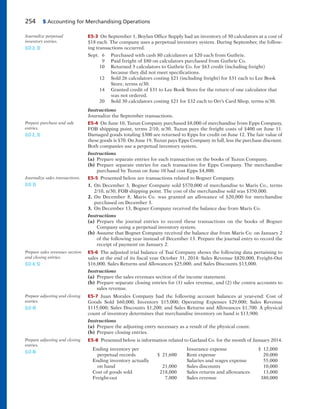 254 5 Accounting for Merchandising Operations
E5-3 On September 1, Boylan Office Supply had an inventory of 30 calculators at a cost of
$18 each. The company uses a perpetual inventory system. During September, the follow-
ing transactions occurred.
Sept. 6 Purchased with cash 80 calculators at $20 each from Guthrie.
9 Paid freight of $80 on calculators purchased from Guthrie Co.
10 Returned 3 calculators to Guthrie Co. for $63 credit (including freight)
because they did not meet specifications.
12 Sold 26 calculators costing $21 (including freight) for $31 each to Lee Book
Store, terms n/30.
14 Granted credit of $31 to Lee Book Store for the return of one calculator that
was not ordered.
20 Sold 30 calculators costing $21 for $32 each to Orr’s Card Shop, terms n/30.
Instructions
Journalize the September transactions.
E5-4 On June 10, Tuzun Company purchased $8,000 of merchandise from Epps Company,
FOB shipping point, terms 2/10, n/30. Tuzun pays the freight costs of $400 on June 11.
Damaged goods totaling $300 are returned to Epps for credit on June 12. The fair value of
these goods is $70. On June 19, Tuzun pays Epps Company in full, less the purchase discount.
Both companies use a perpetual inventory system.
Instructions
(a) Prepare separate entries for each transaction on the books of Tuzun Company.
(b) Prepare separate entries for each transaction for Epps Company. The merchandise
purchased by Tuzun on June 10 had cost Epps $4,800.
E5-5 Presented below are transactions related to Bogner Company.
1. On December 3, Bogner Company sold $570,000 of merchandise to Maris Co., terms
2/10, n/30, FOB shipping point. The cost of the merchandise sold was $350,000.
2. On December 8, Maris Co. was granted an allowance of $20,000 for merchandise
purchased on December 3.
3. On December 13, Bogner Company received the balance due from Maris Co.
Instructions
(a) Prepare the journal entries to record these transactions on the books of Bogner
Company using a perpetual inventory system.
(b) Assume that Bogner Company received the balance due from Maris Co. on January 2
of the following year instead of December 13. Prepare the journal entry to record the
receipt of payment on January 2.
E5-6 The adjusted trial balance of Tsai Company shows the following data pertaining to
sales at the end of its fiscal year October 31, 2014: Sales Revenue $820,000, Freight-Out
$16,000, Sales Returns and Allowances $25,000, and Sales Discounts $13,000.
Instructions
(a) Prepare the sales revenues section of the income statement.
(b) Prepare separate closing entries for (1) sales revenue, and (2) the contra accounts to
sales revenue.
E5-7 Juan Morales Company had the following account balances at year-end: Cost of
Goods Sold $60,000; Inventory $15,000; Operating Expenses $29,000; Sales Revenue
$115,000; Sales Discounts $1,200; and Sales Returns and Allowances $1,700. A physical
count of inventory determines that merchandise inventory on hand is $13,900.
Instructions
(a) Prepare the adjusting entry necessary as a result of the physical count.
(b) Prepare closing entries.
E5-8 Presented below is information related to Garland Co. for the month of January 2014.
Ending inventory per Insurance expense $ 12,000
perpetual records $ 21,600 Rent expense 20,000
Ending inventory actually Salaries and wages expense 55,000
on hand 21,000 Sales discounts 10,000
Cost of goods sold 218,000 Sales returns and allowances 13,000
Freight-out 7,000 Sales revenue 380,000
Journalize perpetual
inventory entries.
(LO 2, 3)
Prepare purchase and sale
entries.
(LO 2, 3)
Journalize sales transactions.
(LO 3)
Prepare sales revenues section
and closing entries.
(LO 4, 5)
Prepare adjusting and closing
entries.
(LO 4)
Prepare adjusting and closing
entries.
(LO 4)
 