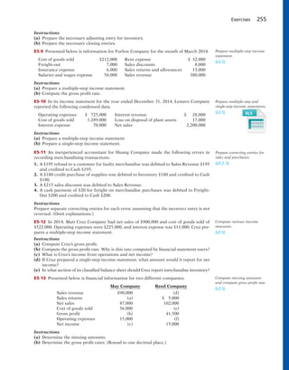 Exercises 255
Instructions
(a) Prepare the necessary adjusting entry for inventory.
(b) Prepare the necessary closing entries.
E5-9 Presented below is information for Furlow Company for the month of March 2014.
Cost of goods sold $212,000 Rent expense $ 32,000
Freight-out 7,000 Sales discounts 8,000
Insurance expense 6,000 Sales returns and allowances 13,000
Salaries and wages expense 58,000 Sales revenue 380,000
Instructions
(a) Prepare a multiple-step income statement.
(b) Compute the gross profit rate.
E5-10 In its income statement for the year ended December 31, 2014, Lemere Company
reported the following condensed data.
Operating expenses $ 725,000 Interest revenue $ 28,000
Cost of goods sold 1,289,000 Loss on disposal of plant assets 17,000
Interest expense 70,000 Net sales 2,200,000
Instructions
(a) Prepare a multiple-step income statement.
(b) Prepare a single-step income statement.
E5-11 An inexperienced accountant for Huang Company made the following errors in
recording merchandising transactions.
1. A $195 refund to a customer for faulty merchandise was debited to Sales Revenue $195
and credited to Cash $195.
2. A $180 credit purchase of supplies was debited to Inventory $180 and credited to Cash
$180.
3. A $215 sales discount was debited to Sales Revenue.
4. A cash payment of $20 for freight on merchandise purchases was debited to Freight-
Out $200 and credited to Cash $200.
Instructions
Prepare separate correcting entries for each error, assuming that the incorrect entry is not
reversed. (Omit explanations.)
E5-12 In 2014, Matt Cruz Company had net sales of $900,000 and cost of goods sold of
$522,000. Operating expenses were $225,000, and interest expense was $11,000. Cruz pre-
pares a multiple-step income statement.
Instructions
(a) Compute Cruz’s gross profit.
(b) Compute the gross profit rate. Why is this rate computed by financial statement users?
(c) What is Cruz’s income from operations and net income?
(d) If Cruz prepared a single-step income statement, what amount would it report for net
income?
(e) In what section of its classified balance sheet should Cruz report merchandise inventory?
E5-13 Presented below is financial information for two different companies.
May Company Reed Company
Sales revenue $90,000 (d)
Sales returns (a) $ 5,000
Net sales 87,000 102,000
Cost of goods sold 56,000 (e)
Gross profit (b) 41,500
Operating expenses 15,000 (f)
Net income (c) 15,000
Instructions
(a) Determine the missing amounts.
(b) Determine the gross profit rates. (Round to one decimal place.)
Prepare multiple-step income
statement.
(LO 5)
Prepare multiple-step and
single-step income statements.
(LO 5)
Prepare correcting entries for
sales and purchases.
(LO 2, 3)
Compute various income
measures.
(LO 5)
Compute missing amounts
and compute gross profit rate.
(LO 5)
 