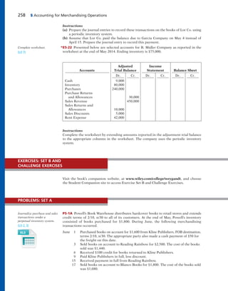 258 5 Accounting for Merchandising Operations
Instructions
(a) Prepare the journal entries to record these transactions on the books of Lor Co. using
a periodic inventory system.
(b) Assume that Lor Co. paid the balance due to Garcia Company on May 4 instead of
April 15. Prepare the journal entry to record this payment.
*E5-22 Presented below are selected accounts for B. Midler Company as reported in the
worksheet at the end of May 2014. Ending inventory is $75,000.
Complete worksheet.
(LO 7)
Adjusted Income
Accounts Trial Balance Statement Balance Sheet
Dr. Cr. Dr. Cr. Dr. Cr.
Cash 9,000
Inventory 80,000
Purchases 240,000
Purchase Returns
and Allowances 30,000
Sales Revenue 450,000
Sales Returns and
Allowances 10,000
Sales Discounts 5,000
Rent Expense 42,000
Instructions
Complete the worksheet by extending amounts reported in the adjustment trial balance
to the appropriate columns in the worksheet. The company uses the periodic inventory
system.
Visit the book’s companion website, at www.wiley.com/college/weygandt, and choose
the Student Companion site to access Exercise Set B and Challenge Exercises.
EXERCISES: SET B AND
CHALLENGE EXERCISES
P5-1A Powell’s Book Warehouse distributes hardcover books to retail stores and extends
credit terms of 2/10, n/30 to all of its customers. At the end of May, Powell’s inventory
consisted of books purchased for $1,800. During June, the following merchandising
transactions occurred.
June 1 Purchased books on account for $1,600 from Kline Publishers, FOB destination,
terms 2/10, n/30. The appropriate party also made a cash payment of $50 for
the freight on this date.
3 Sold books on account to Reading Rainbow for $2,500. The cost of the books
sold was $1,440.
6 Received $100 credit for books returned to Kline Publishers.
9 Paid Kline Publishers in full, less discount.
15 Received payment in full from Reading Rainbow.
17 Sold books on account to Blanco Books for $1,800. The cost of the books sold
was $1,080.
Journalize purchase and sales
transactions under a
perpetual inventory system.
(LO 2, 3)
PROBLEMS: SET A
 