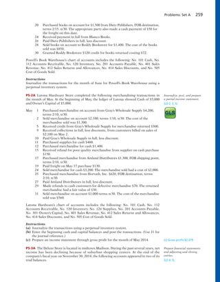Problems: Set A 259
20 Purchased books on account for $1,500 from Dietz Publishers, FOB destination,
terms 2/15, n/30. The appropriate party also made a cash payment of $50 for
the freight on this date.
24 Received payment in full from Blanco Books.
26 Paid Dietz Publishers in full, less discount.
28 Sold books on account to Reddy Bookstore for $1,400. The cost of the books
sold was $850.
30 Granted Reddy Bookstore $120 credit for books returned costing $72.
Powell’s Book Warehouse’s chart of accounts includes the following: No. 101 Cash, No.
112 Accounts Receivable, No. 120 Inventory, No. 201 Accounts Payable, No. 401 Sales
Revenue, No. 412 Sales Returns and Allowances, No. 414 Sales Discounts, and No. 505
Cost of Goods Sold.
Instructions
Journalize the transactions for the month of June for Powell’s Book Warehouse using a
perpetual inventory system.
P5-2A Latona Hardware Store completed the following merchandising transactions in
the month of May. At the beginning of May, the ledger of Latona showed Cash of $5,000
and Owner’s Capital of $5,000.
May 1 Purchased merchandise on account from Gray’s Wholesale Supply $4,200,
terms 2/10, n/30.
2 Sold merchandise on account $2,100, terms 1/10, n/30. The cost of the
merchandise sold was $1,300.
5 Received credit from Gray’s Wholesale Supply for merchandise returned $300.
9 Received collections in full, less discounts, from customers billed on sales of
$2,100 on May 2.
10 Paid Gray’s Wholesale Supply in full, less discount.
11 Purchased supplies for cash $400.
12 Purchased merchandise for cash $1,400.
15 Received refund for poor quality merchandise from supplier on cash purchase
$150.
17 Purchased merchandise from Amland Distributors $1,300, FOB shipping point,
terms 2/10, n/30.
19 Paid freight on May 17 purchase $130.
24 Sold merchandise for cash $3,200. The merchandise sold had a cost of $2,000.
25 Purchased merchandise from Horvath, Inc. $620, FOB destination, terms
2/10, n/30.
27 Paid Amland Distributors in full, less discount.
29 Made refunds to cash customers for defective merchandise $70. The returned
merchandise had a fair value of $30.
31 Sold merchandise on account $1,000 terms n/30. The cost of the merchandise
sold was $560.
Latona Hardware’s chart of accounts includes the following: No. 101 Cash, No. 112
Accounts Receivable, No. 120 Inventory, No. 126 Supplies, No. 201 Accounts Payable,
No. 301 Owner’s Capital, No. 401 Sales Revenue, No. 412 Sales Returns and Allowances,
No. 414 Sales Discounts, and No. 505 Cost of Goods Sold.
Instructions
(a) Journalize the transactions using a perpetual inventory system.
(b) Enter the beginning cash and capital balances and post the transactions. (Use J1 for
the journal reference.)
(c) Prepare an income statement through gross profit for the month of May 2014.
P5-3A The Deluxe Store is located in midtown Madison. During the past several years, net
income has been declining because of suburban shopping centers. At the end of the
company’s fiscal year on November 30, 2014, the following accounts appeared in two of its
trial balances.
Journalize, post, and prepare
a partial income statement.
(LO 2, 3, 5)
(c) Gross proﬁt $2,379
Prepare financial statements
and adjusting and closing
entries.
(LO 4, 5)
 