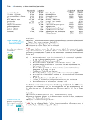 260 5 Accounting for Merchandising Operations
Instructions
(a) Prepare a multiple-step income statement, an owner’s equity statement, and a classified
balance sheet. Notes payable are due in 2017.
(b) Journalize the adjusting entries that were made.
(c) Journalize the closing entries that are necessary.
P5-4A Adam Nichols, a former disc golf star, operates Adam’s Discorama. At the begin-
ning of the current season on April 1, the ledger of Adam’s Discorama showed Cash $1,800,
Inventory $2,500, and Owner’s Capital $4,300. The following transactions were completed
during April.
Apr. 5 Purchased golf discs, bags, and other inventory on account from Rayford Co.
$1,200, FOB shipping point, terms 2/10, n/60.
7 Paid freight on the Rayford purchase $50.
9 Received credit from Rayford Co. for merchandise returned $100.
10 Sold merchandise on account for $900, terms n/30. The merchandise sold
had a cost of $540.
12 Purchased disc golf shirts and other accessories on account from Galaxy
Sportswear $670, terms 1/10, n/30.
14 Paid Rayford Co. in full, less discount.
17 Received credit from Galaxy Sportswear for merchandise returned $70.
20 Made sales on account for $610, terms n/30. The cost of the merchandise sold
was $370.
21 Paid Galaxy Sportswear in full, less discount.
27 Granted an allowance to customers for clothing that was flawed $20.
30 Received payments on account from customers $900.
The chart of accounts for the store includes the following: No. 101 Cash, No. 112 Accounts
Receivable, No. 120 Inventory, No. 201 Accounts Payable, No. 301 Owner’s Capital, No.
401 Sales Revenue, No. 412 Sales Returns and Allowances, and No. 505 Cost of Goods
Sold.
Instructions
(a) Journalize the April transactions using a perpetual inventory system.
(b) Enter the beginning balances in the ledger accounts and post the April transactions.
(Use J1 for the journal reference.)
(c) Prepare a trial balance on April 30, 2014.
*P5-5A The trial balance of Valdez Fashion Center contained the following accounts at
November 30, the end of the company’s fiscal year.
(a) Net income $29,100
Owner’s capital $120,800
Total assets $190,000
Journalize, post, and prepare
a trial balance.
(LO 2, 3, 4)
(c) Total debits $5,810
Complete accounting cycle
beginning with a worksheet.
(LO 4, 5, 6)
Unadjusted Adjusted Unadjusted Adjusted
Accounts Payable $ 25,200 $ 25,200 Notes Payable $ 37,000 $ 37,000
Accounts Receivable 30,500 30,500 Owner’s Capital 101,700 101,700
Accumulated Depr.—Equip. 34,000 45,000 Owner’s Drawings 10,000 10,000
Cash 26,000 26,000 Prepaid Insurance 10,500 3,500
Cost of Goods Sold 507,000 507,000 Property Tax Expense 2,500
Freight-Out 6,500 6,500 Property Taxes Payable 2,500
Equipment 146,000 146,000 Rent Expense 15,000 15,000
Depreciation Expense 11,000 Salaries and Wages Expense 96,000 96,000
Insurance Expense 7,000 Sales Revenue 700,000 700,000
Interest Expense 6,400 6,400 Sales Commissions Expense 6,500 11,000
Interest Revenue 8,000 8,000 Sales Commissions Payable 4,500
Inventory 29,000 29,000 Sales Returns and Allowances 8,000 8,000
Utilities Expense 8,500 8,500
 