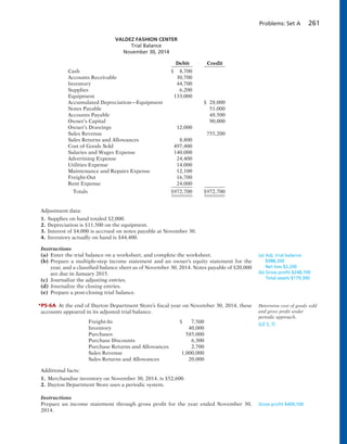 Problems: Set A 261
Adjustment data:
1. Supplies on hand totaled $2,000.
2. Depreciation is $11,500 on the equipment.
3. Interest of $4,000 is accrued on notes payable at November 30.
4. Inventory actually on hand is $44,400.
Instructions
(a) Enter the trial balance on a worksheet, and complete the worksheet.
(b) Prepare a multiple-step income statement and an owner’s equity statement for the
year, and a classified balance sheet as of November 30, 2014. Notes payable of $20,000
are due in January 2015.
(c) Journalize the adjusting entries.
(d) Journalize the closing entries.
(e) Prepare a post-closing trial balance.
*P5-6A At the end of Dayton Department Store’s fiscal year on November 30, 2014, these
accounts appeared in its adjusted trial balance.
Freight-In $ 7,500
Inventory 40,000
Purchases 585,000
Purchase Discounts 6,300
Purchase Returns and Allowances 2,700
Sales Revenue 1,000,000
Sales Returns and Allowances 20,000
Additional facts:
1. Merchandise inventory on November 30, 2014, is $52,600.
2. Dayton Department Store uses a periodic system.
Instructions
Prepare an income statement through gross profit for the year ended November 30,
2014.
(a) Adj. trial balance
$988,200
Net loss $2,200
(b) Gross proﬁt $248,700
Total assets $179,300
Determine cost of goods sold
and gross profit under
periodic approach.
(LO 5, 7)
Gross proﬁt $409,100
VALDEZ FASHION CENTER
Trial Balance
November 30, 2014
Debit Credit
Cash $ 8,700
Accounts Receivable 30,700
Inventory 44,700
Supplies 6,200
Equipment 133,000
Accumulated Depreciation—Equipment $ 28,000
Notes Payable 51,000
Accounts Payable 48,500
Owner’s Capital 90,000
Owner’s Drawings 12,000
Sales Revenue 755,200
Sales Returns and Allowances 8,800
Cost of Goods Sold 497,400
Salaries and Wages Expense 140,000
Advertising Expense 24,400
Utilities Expense 14,000
Maintenance and Repairs Expense 12,100
Freight-Out 16,700
Rent Expense 24,000
Totals $972,700 $972,700
 