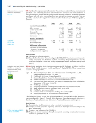 262 5 Accounting for Merchandising Operations
*P5-7A Alana Inc. operates a retail operation that purchases and sells home entertainment
products. The company purchases all merchandise inventory on credit and uses a
periodic inventory system. The Accounts Payable account is used for recording inventory
purchases only; all other current liabilities are accrued in separate accounts. You are
provided with the following selected information for the fiscal years 2011 through 2014,
inclusive.
2011 2012 2013 2014
Income Statement Data
Sales revenue $55,000 $ (e) $47,000
Cost of goods sold (a) 13,800 14,300
Gross profit 38,300 35,200 (i)
Operating expenses 34,900 (f) 28,600
Net income $ (b) $ 2,500 $ (j)
Balance Sheet Data
Inventory $7,200 $ (c) $ 8,100 $ (k)
Accounts payable 3,200 3,600 2,500 (l)
Additional Information
Purchases of merchandise
inventory on account $14,200 $ (g) $13,200
Cash payments to suppliers (d) (h) 13,600
Instructions
(a) Calculate the missing amounts.
(b) Sales declined over the 3-year fiscal period, 2012–2014. Does that mean that profit-
ability necessarily also declined? Explain, computing the gross profit rate and the
profit margin for each fiscal year to help support your answer. (Round to one decimal
place.)
*P5-8A At the beginning of the current season on April 1, the ledger of Kokott Pro Shop
showed Cash $3,000; Inventory $4,000; and Owner’s Capital $7,000. These transactions
occurred during April 2014.
Apr. 5 Purchased golf bags, clubs, and balls on account from Hogan Co. $1,200,
FOB shipping point, terms 2/10, n/60.
7 Paid freight on Hogan Co. purchases $50.
9 Received credit from Hogan Co. for merchandise returned $100.
10 Sold merchandise on account to customers $600, terms n/30.
12 Purchased golf shoes, sweaters, and other accessories on account from Duffer
Sportswear $450, terms 1/10, n/30.
14 Paid Hogan Co. in full.
17 Received credit from Duffer Sportswear for merchandise returned $50.
20 Made sales on account to customers $600, terms n/30.
21 Paid Duffer Sportswear in full.
27 Granted credit to customers for clothing that had flaws $35.
30 Received payments on account from customers $600.
The chart of accounts for the pro shop includes Cash, Accounts Receivable, Inventory,
Accounts Payable, Owner’s Capital, Sales Revenue, Sales Returns and Allowances,
Purchases, Purchase Returns and Allowances, Purchase Discounts, and Freight-In.
Instructions
(a) Journalize the April transactions using a periodic inventory system.
(b) Using T-accounts, enter the beginning balances in the ledger accounts and post the
April transactions.
(c) Prepare a trial balance on April 30, 2014.
(d) Prepare an income statement through gross profit, assuming merchandise inventory
on hand at April 30 is $4,824.
Calculate missing amounts
and assess profitability.
(LO 5, 7)
Journalize, post, and prepare
trial balance and partial
income statement using
periodic approach.
(LO 7)
(c) Tot. trial balance $8,376
Gross proﬁt $465
(c) $4,700
(g) $17,200
(i) $32,700
 