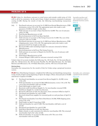 Problems: Set B 263
P5-1B Urdan Co. distributes suitcases to retail stores and extends credit terms of 1/10,
n/30 to all of its customers. At the end of June, Urdan’s inventory consisted of suitcases
costing $1,200. During the month of July, the following merchandising transactions
occurred.
July 1 Purchased suitcases on account for $1,800 from Hostad Manufacturers, FOB
destination, terms 2/10, n/30. The appropriate party also made a cash
payment of $100 for freight on this date.
3 Sold suitcases on account to Kaye Satchels for $2,000. The cost of suitcases
sold is $1,200.
9 Paid Hostad Manufacturers in full.
12 Received payment in full from Kaye Satchels.
17 Sold suitcases on account to The Going Concern for $1,800. The cost of the
suitcases sold was $1,080.
18 Purchased suitcases on account for $1,900 from Nelson Manufacturers, FOB
shipping point, terms 1/10, n/30. The appropriate party also made a cash
payment of $125 for freight on this date.
20 Received $300 credit (including freight) for suitcases returned to Nelson
Manufacturers.
21 Received payment in full from The Going Concern.
22 Sold suitcases on account to Wopat’s for $2,250. The cost of suitcases sold
was $1,350.
30 Paid Nelson Manufacturers in full.
31 Granted Wopat’s $200 credit for suitcases returned costing $120.
Urdan’s chart of accounts includes the following: No. 101 Cash, No. 112 Accounts Receiv-
able, No. 120 Inventory, No. 201 Accounts Payable, No. 401 Sales Revenue, No. 412 Sales
Returns and Allowances, No. 414 Sales Discounts, and No. 505 Cost of Goods Sold.
Instructions
Journalize the transactions for the month of July for Urdan using a perpetual inventory
system.
P5-2B Rose Distributing Company completed the following merchandising transactions
in the month of April. At the beginning of April, the ledger of Rose showed Cash of $9,000
and Owner’s Capital of $9,000.
Apr. 2 Purchased merchandise on account from Kwon Supply Co. $6,900, terms
1/10, n/30.
4 Sold merchandise on account $6,500, FOB destination, terms 1/10, n/30. The
cost of the merchandise sold was $3,900.
5 Paid $240 freight on April 4 sale.
6 Received credit from Kwon Supply Co. for merchandise returned $500.
11 Paid Kwon Supply Co. in full, less discount.
13 Received collections in full, less discounts, from customers billed on April 4.
14 Purchased merchandise for cash $3,800.
16 Received refund from supplier for returned goods on cash purchase of April 14,
$500.
18 Purchased merchandise from Davis Distributors $4,500, FOB shipping point,
terms 2/10, n/30.
20 Paid freight on April 18 purchase $100.
23 Sold merchandise for cash $7,400. The merchandise sold had a cost of
$4,120.
26 Purchased merchandise for cash $2,300.
27 Paid Davis Distributors in full, less discount.
29 Made refunds to cash customers for defective merchandise $90. The returned
merchandise had a fair value of $30.
30 Sold merchandise on account $3,700, terms n/30. The cost of the
merchandise sold was $2,800.
Journalize purchase and
sales transactions under a
perpetual inventory system.
(LO 2, 3)
Journalize, post, and prepare
a partial income statement.
(LO 2, 3, 5)
PROBLEMS: SET B
 