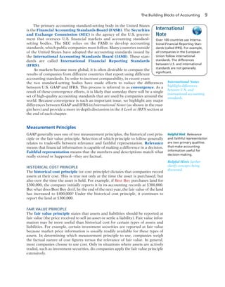 The Building Blocks of Accounting 9
The primary accounting standard-setting body in the United States
is the Financial Accounting Standards Board (FASB). The Securities
and Exchange Commission (SEC) is the agency of the U.S. govern-
ment that oversees U.S. financial markets and accounting standard-
setting bodies. The SEC relies on the FASB to develop accounting
standards, which public companies must follow. Many countries outside
of the United States have adopted the accounting standards issued by
the International Accounting Standards Board (IASB). These stan-
dards are called International Financial Reporting Standards
(IFRS).
As markets become more global, it is often desirable to compare the
results of companies from different countries that report using different
accounting standards. In order to increase comparability, in recent years
the two standard-setting bodies have made efforts to reduce the differences
between U.S. GAAP and IFRS. This process is referred to as convergence. As a
result of these convergence efforts, it is likely that someday there will be a single
set of high-quality accounting standards that are used by companies around the
world. Because convergence is such an important issue, we highlight any major
differences between GAAP and IFRS in International Notes (as shown in the mar-
gin here) and provide a more in-depth discussion in the A Look at IRFS section at
the end of each chapter.
Measurement Principles
GAAP generally uses one of two measurement principles, the historical cost prin-
ciple or the fair value principle. Selection of which principle to follow generally
relates to trade-offs between relevance and faithful representation. Relevance
means that financial information is capable of making a difference in a decision.
Faithful representation means that the numbers and descriptions match what
really existed or happened—they are factual.
HISTORICAL COST PRINCIPLE
The historical cost principle (or cost principle) dictates that companies record
assets at their cost. This is true not only at the time the asset is purchased, but
also over the time the asset is held. For example, if Best Buy purchases land for
$300,000, the company initially reports it in its accounting records at $300,000.
But what does Best Buy do if, by the end of the next year, the fair value of the land
has increased to $400,000? Under the historical cost principle, it continues to
report the land at $300,000.
FAIR VALUE PRINCIPLE
The fair value principle states that assets and liabilities should be reported at
fair value (the price received to sell an asset or settle a liability). Fair value infor-
mation may be more useful than historical cost for certain types of assets and
liabilities. For example, certain investment securities are reported at fair value
because market price information is usually readily available for these types of
assets. In determining which measurement principle to use, companies weigh
the factual nature of cost figures versus the relevance of fair value. In general,
most companies choose to use cost. Only in situations where assets are actively
traded, such as investment securities, do companies apply the fair value principle
extensively.
Helpful Hints further
clarify concepts being
discussed.
Helpful Hint Relevance
and faithful representation
are two primary qualities
that make accounting
information useful for
decision-making.
International Notes
highlight differences
between U.S. and
international accounting
standards.
Over 100 countries use Interna-
tional Financial Reporting Stan-
dards (called IFRS). For example,
all companies in the European
Union follow international
standards. The differences
between U.S. and international
standards are not generally
signiﬁcant.
International
Note
 