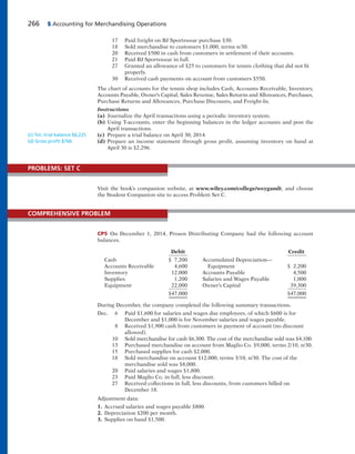 266 5 Accounting for Merchandising Operations
17 Paid freight on BJ Sportswear purchase $30.
18 Sold merchandise to customers $1,000, terms n/30.
20 Received $500 in cash from customers in settlement of their accounts.
21 Paid BJ Sportswear in full.
27 Granted an allowance of $25 to customers for tennis clothing that did not fit
properly.
30 Received cash payments on account from customers $550.
The chart of accounts for the tennis shop includes Cash, Accounts Receivable, Inventory,
Accounts Payable, Owner’s Capital, Sales Revenue, Sales Returns and Allowances, Purchases,
Purchase Returns and Allowances, Purchase Discounts, and Freight-In.
Instructions
(a) Journalize the April transactions using a periodic inventory system.
(b) Using T-accounts, enter the beginning balances in the ledger accounts and post the
April transactions.
(c) Prepare a trial balance on April 30, 2014.
(d) Prepare an income statement through gross profit, assuming inventory on hand at
April 30 is $2,296.
(c) Tot. trial balance $6,225
(d) Gross proﬁt $766
Visit the book’s companion website, at www.wiley.com/college/weygandt, and choose
the Student Companion site to access Problem Set C.
PROBLEMS: SET C
CP5 On December 1, 2014, Prosen Distributing Company had the following account
balances.
Debit Credit
Cash $ 7,200 Accumulated Depreciation—
Accounts Receivable 4,600 Equipment $ 2,200
Inventory 12,000 Accounts Payable 4,500
Supplies 1,200 Salaries and Wages Payable 1,000
Equipment 22,000 Owner’s Capital 39,300
$47,000 $47,000
During December, the company completed the following summary transactions.
Dec. 6 Paid $1,600 for salaries and wages due employees, of which $600 is for
December and $1,000 is for November salaries and wages payable.
8 Received $1,900 cash from customers in payment of account (no discount
allowed).
10 Sold merchandise for cash $6,300. The cost of the merchandise sold was $4,100.
13 Purchased merchandise on account from Maglio Co. $9,000, terms 2/10, n/30.
15 Purchased supplies for cash $2,000.
18 Sold merchandise on account $12,000, terms 3/10, n/30. The cost of the
merchandise sold was $8,000.
20 Paid salaries and wages $1,800.
23 Paid Maglio Co. in full, less discount.
27 Received collections in full, less discounts, from customers billed on
December 18.
Adjustment data:
1. Accrued salaries and wages payable $800.
2. Depreciation $200 per month.
3. Supplies on hand $1,500.
COMPREHENSIVE PROBLEM
 