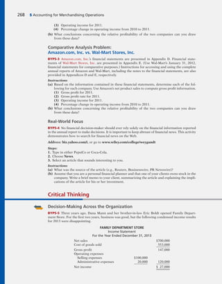 (3) Operating income for 2011.
(4) Percentage change in operating income from 2010 to 2011.
(b) What conclusions concerning the relative profitability of the two companies can you draw
from these data?
Comparative Analysis Problem:
Amazon.com, Inc. vs. Wal-Mart Stores, Inc.
BYP5-3 Amazon.com, Inc.’s financial statements are presented in Appendix D. Financial state-
ments of Wal-Mart Stores, Inc. are presented in Appendix E. (Use Wal-Mart’s January 31, 2012,
financial statements for comparative purposes.) Instructions for accessing and using the complete
annual reports of Amazon and Wal-Mart, including the notes to the financial statements, are also
provided in Appendices D and E, respectively.
Instructions
(a) Based on the information contained in these financial statements, determine each of the fol-
lowing for each company. Use Amazon’s net product sales to compute gross profit information.
(1) Gross profit for 2011.
(2) Gross profit rate for 2011.
(3) Operating income for 2011.
(4) Percentage change in operating income from 2010 to 2011.
(b) What conclusions concerning the relative profitability of the two companies can you draw
from these data?
Real-World Focus
BYP5-4 No financial decision-maker should ever rely solely on the financial information reported
in the annual report to make decisions. It is important to keep abreast of financial news. This activity
demonstrates how to search for financial news on the Web.
Address: biz.yahoo.com/i, or go to www.wiley.com/college/weygandt
Steps:
1. Type in either PepsiCo or Coca-Cola.
2. Choose News.
3. Select an article that sounds interesting to you.
Instructions
(a) What was the source of the article (e.g., Reuters, Businesswire, PR Newswire)?
(b) Assume that you are a personal financial planner and that one of your clients owns stock in the
company. Write a brief memo to your client, summarizing the article and explaining the impli-
cations of the article for his or her investment.
268 5 Accounting for Merchandising Operations
Critical Thinking
Decision-Making Across the Organization
BYP5-5 Three years ago, Dana Mann and her brother-in-law Eric Boldt opened Family Depart-
ment Store. For the first two years, business was good, but the following condensed income results
for 2013 were disappointing.
FAMILY DEPARTMENT STORE
Income Statement
For the Year Ended December 31, 2013
Net sales $700,000
Cost of goods sold 553,000
Gross profit 147,000
Operating expenses
Selling expenses $100,000
Administrative expenses 20,000 120,000
Net income $ 27,000
 