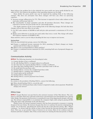 Dana believes the problem lies in the relatively low gross profit rate (gross profit divided by net
sales) of 21%. Eric believes the problem is that operating expenses are too high.
Dana thinks the gross profit rate can be improved by making both of the following
changes. She does not anticipate that these changes will have any effect on operating
expenses.
1. Increase average selling prices by 17%. This increase is expected to lower sales volume so that
total sales will increase only 6%.
2. Buy merchandise in larger quantities and take all purchase discounts. These changes are
expected to increase the gross profit rate by 3 percentage points.
Eric thinks expenses can be cut by making both of the following changes. He feels that these
changes will not have any effect on net sales.
1. Cut 2013 sales salaries of $60,000 in half and give sales personnel a commission of 2% of net
sales.
2. Reduce store deliveries to one day per week rather than twice a week. This change will reduce
2013 delivery expenses of $30,000 by 40%.
Dana and Eric come to you for help in deciding the best way to improve net income.
Instructions
With the class divided into groups, answer the following.
(a) Prepare a condensed income statement for 2014, assuming (1) Dana’s changes are imple-
mented and (2) Eric’s ideas are adopted.
(b) What is your recommendation to Dana and Eric?
(c) Prepare a condensed income statement for 2014, assuming both sets of proposed changes are
made.
Communication Activity
BYP5-6 The following situation is in chronological order.
1. Connor decides to buy a surfboard.
2. He calls Surfing USA Co. to inquire about its surfboards.
3. Two days later, he requests Surfing USA Co. to make a surfboard.
4. Three days later, Surfing USA Co. sends him a purchase order to fill out.
5. He sends back the purchase order.
6. Surfing USA Co. receives the completed purchase order.
7. Surfing USA Co. completes the surfboard.
8. Connor picks up the surfboard.
9. Surfing USA Co. bills Connor.
10. Surfing USA Co. receives payment from Connor.
Instructions
In a memo to the president of Surfing USA Co., answer the following.
(a) When should Surfing USA Co. record the sale?
(b) Suppose that with his purchase order, Connor is required to make a down payment. Would that
change your answer?
Ethics Case
BYP5-7 Jacquie Boynton was just hired as the assistant treasurer of Key West Stores. The com-
pany is a specialty chain store with nine retail stores concentrated in one metropolitan area. Among
other things, the payment of all invoices is centralized in one of the departments Jacquie will man-
age. Her primary responsibility is to maintain the company’s high credit rating by paying all bills
when due and to take advantage of all cash discounts.
Phelan Carter, the former assistant treasurer who has been promoted to treasurer, is training
Jacquie in her new duties. He instructs Jacquie that she is to continue the practice of preparing all
checks “net of discount” and dating the checks the last day of the discount period. “But,” Phelan
continues, “we always hold the checks at least 4 days beyond the discount period before mailing
them. That way, we get another 4 days of interest on our money. Most of our creditors need our
business and don’t complain. And, if they scream about our missing the discount period, we blame
Broadening Your Perspective 269
 