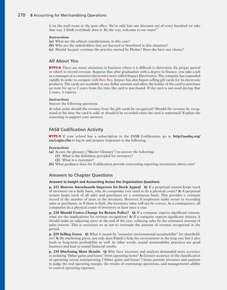 it on the mail room or the post office. We’ve only lost one discount out of every hundred we take
that way. I think everybody does it. By the way, welcome to our team!”
Instructions
(a) What are the ethical considerations in this case?
(b) Who are the stakeholders that are harmed or benefitted in this situation?
(c) Should Jacquie continue the practice started by Phelan? Does she have any choice?
All About You
BYP5-8 There are many situations in business where it is difficult to determine the proper period
in which to record revenue. Suppose that after graduation with a degree in finance, you take a job
as a manager at a consumer electronics store called Impact Electronics. The company has expanded
rapidly in order to compete with Best Buy. Impact has also begun selling gift cards for its electronic
products. The cards are available in any dollar amount and allow the holder of the card to purchase
an item for up to 2 years from the time the card is purchased. If the card is not used during that
2 years, it expires.
Instructions
Answer the following questions.
At what point should the revenue from the gift cards be recognized? Should the revenue be recog-
nized at the time the card is sold, or should it be recorded when the card is redeemed? Explain the
reasoning to support your answers.
FASB Codiﬁcation Activity
BYP5-9 If your school has a subscription to the FASB Codification, go to http://aaahq.org/
ascLogin.cfm to log in and prepare responses to the following.
Instructions
(a) Access the glossary (“Master Glossary”) to answer the following:
(1) What is the definition provided for inventory?
(2) What is a customer?
(b) What guidance does the Codification provide concerning reporting inventories above cost?
Answers to Chapter Questions
Answers to Insight and Accounting Across the Organization Questions
p. 221 Morrow Snowboards Improves Its Stock Appeal Q: If a perpetual system keeps track
of inventory on a daily basis, why do companies ever need to do a physical count? A: A perpetual
system keeps track of all sales and purchases on a continuous basis. This provides a constant
record of the number of units in the inventory. However, if employees make errors in recording
sales or purchases, or if there is theft, the inventory value will not be correct. As a consequence, all
companies do a physical count of inventory at least once a year.
p. 228 Should Costco Change Its Return Policy? Q: If a company expects significant returns,
what are the implications for revenue recognition? A: If a company expects significant returns, it
should make an adjusting entry at the end of the year, reducing sales by the estimated amount of
sales returns. This is necessary so as not to overstate the amount of revenue recognized in the
period.
p. 229 Selling Green Q: What is meant by “monetize environmental sustainability” for sharehold-
ers? A: By marketing green, not only does PepsiCo help the environment in the long run, but it also
leads to long-term profitability as well. In other words, sound sustainability practices are good
business and lead to sound financial results.
p. 235 Disclosing More Details Q: Why have investors and analysts demanded more accuracy
in isolating “Other gains and losses” from operating items? A: Greater accuracy in the classification
of operating versus nonoperating (“Other gains and losses”) items permits investors and analysts
to judge the real operating margin, the results of continuing operations, and management’s ability
to control operating expenses.
270 5 Accounting for Merchandising Operations
 