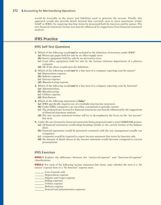 272 5 Accounting for Merchandising Operations
would be traceable to the assets and liabilities used to generate the income. Finally, this
approach would also provide detail, beyond that currently seen in most statements (either
GAAP or IFRS), by requiring that line items be presented both by function and by nature. The
new financial statement format was heavily influenced by suggestions from financial statement
analysts.
IFRS Practice
IFRS Self-Test Questions
1. Which of the following would not be included in the definition of inventory under IFRS?
(a) Photocopy paper held for sale by an office-supply store.
(b) Stereo equipment held for sale by an electronics store.
(c) Used office equipment held for sale by the human relations department of a plastics
company.
(d) All of the above would meet the definition.
2. Which of the following would not be a line item of a company reporting costs by nature?
(a) Depreciation expense.
(b) Salaries expense.
(c) Interest expense.
(d) Manufacturing expense.
3. Which of the following would not be a line item of a company reporting costs by function?
(a) Administration.
(b) Manufacturing.
(c) Utilities expense.
(d) Distribution.
4. Which of the following statements is false?
(a) IFRS specifically requires use of a multiple-step income statement.
(b) Under IFRS, companies can use either a perpetual or periodic system.
(c) The proposed new format for financial statements was heavily influenced by the suggestions
of financial statement analysts.
(d) The new income statement format will try to de-emphasize the focus on the “net income”
line item.
5. Under the new format for financial statements being proposed under a joint IASB/FASB project:
(a) all financial statements would adopt headings similar to the current format of the balance
sheet.
(b) financial statements would be presented consistent with the way management usually run
companies.
(c) companies would be required to report income statement line items by function only.
(d) the amount of detail shown in the income statement would decrease compared to current
presentations.
IFRS Exercises
IFRS5-1 Explain the difference between the “nature-of-expense” and “function-of-expense”
classifications.
IFRS5-2 For each of the following income statement line items, state whether the item is a “by
nature” expense item or a “by function” expense item.
________ Cost of goods sold
________ Depreciation expense
________ Salaries and wages expense
________ Selling expenses
________ Utilities expense
________ Delivery expense
________ General and administrative expenses
 