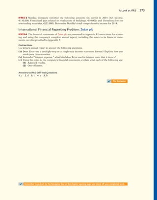 IFRS5-3 Matilda Company reported the following amounts (in euros) in 2014: Net income,
€150,000; Unrealized gain related to revaluation of buildings, €10,000; and Unrealized loss on
non-trading securities, €(35,000). Determine Matilda’s total comprehensive income for 2014.
International Financial Reporting Problem: Zetar plc
IFRS5-4 The financial statements of Zetar plc are presented in Appendix F. Instructions for access-
ing and using the company’s complete annual report, including the notes to its financial state-
ments, are also provided in Appendix F.
Instructions
Use Zetar’s annual report to answer the following questions.
(a) Does Zetar use a multiple-step or a single-step income statement format? Explain how you
made your determination.
(b) Instead of “interest expense,” what label does Zetar use for interest costs that it incurs?
(c) Using the notes to the company’s financial statements, explain what each of the following are:
(1) Adjusted results.
(2) One-off items.
Answers to IFRS Self-Test Questions
1. c 2. d 3. c 4. a 5. b
A Look at IFRS 273
✔ The Navigator
✔ Remember to go back to The Navigator box on the chapter opening page and check off your completed work.
 