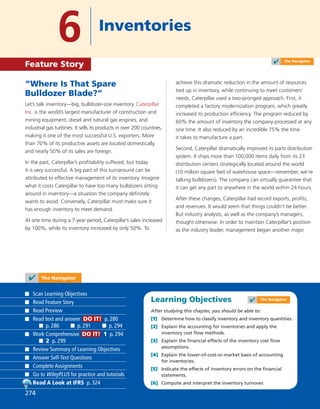 Learning Objectives
After studying this chapter, you should be able to:
[1] Determine how to classify inventory and inventory quantities.
[2] Explain the accounting for inventories and apply the
inventory cost ﬂow methods.
[3] Explain the ﬁnancial effects of the inventory cost ﬂow
assumptions.
[4] Explain the lower-of-cost-or-market basis of accounting
for inventories.
[5] Indicate the effects of inventory errors on the ﬁnancial
statements.
[6] Compute and interpret the inventory turnover.
“Where Is That Spare
Bulldozer Blade?”
Let’s talk inventory—big, bulldozer-size inventory. Caterpillar
Inc. is the world’s largest manufacturer of construction and
mining equipment, diesel and natural gas engines, and
industrial gas turbines. It sells its products in over 200 countries,
making it one of the most successful U.S. exporters. More
than 70% of its productive assets are located domestically,
and nearly 50% of its sales are foreign.
In the past, Caterpillar’s proﬁtability suffered, but today
it is very successful. A big part of this turnaround can be
attributed to effective management of its inventory. Imagine
what it costs Caterpillar to have too many bulldozers sitting
around in inventory—a situation the company deﬁnitely
wants to avoid. Conversely, Caterpillar must make sure it
has enough inventory to meet demand.
At one time during a 7-year period, Caterpillar’s sales increased
by 100%, while its inventory increased by only 50%. To
achieve this dramatic reduction in the amount of resources
tied up in inventory, while continuing to meet customers’
needs, Caterpillar used a two-pronged approach. First, it
completed a factory modernization program, which greatly
increased its production efﬁciency. The program reduced by
60% the amount of inventory the company processed at any
one time. It also reduced by an incredible 75% the time
it takes to manufacture a part.
Second, Caterpillar dramatically improved its parts distribution
system. It ships more than 100,000 items daily from its 23
distribution centers strategically located around the world
(10 million square feet of warehouse space—remember, we’re
talking bulldozers). The company can virtually guarantee that
it can get any part to anywhere in the world within 24 hours.
After these changes, Caterpillar had record exports, proﬁts,
and revenues. It would seem that things couldn’t be better.
But industry analysts, as well as the company’s managers,
thought otherwise. In order to maintain Caterpillar’s position
as the industry leader, management began another major
6 Inventories
Feature Story
✔ The Navigator
274
Scan Learning Objectives
Read Feature Story
Read Preview
Read text and answer DO IT! p. 280
p. 286 p. 291 p. 294
Work Comprehensive DO IT! 1 p. 294
2 p. 299
Review Summary of Learning Objectives
Answer Self-Test Questions
Complete Assignments
Go to WileyPLUS for practice and tutorials
Read A Look at IFRS p. 324
✔ The Navigator
✔ The Navigator
 
