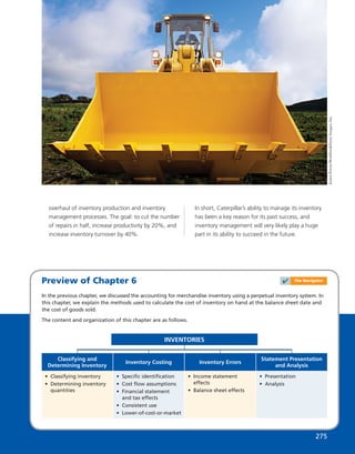 Preview of Chapter 6
In the previous chapter, we discussed the accounting for merchandise inventory using a perpetual inventory system. In
this chapter, we explain the methods used to calculate the cost of inventory on hand at the balance sheet date and
the cost of goods sold.
The content and organization of this chapter are as follows.
INVENTORIES
• Classifying inventory
• Determining inventory
quantities
Classifying and
Determining Inventory
• Speciﬁc identiﬁcation
• Cost ﬂow assumptions
• Financial statement
and tax effects
• Consistent use
• Lower-of-cost-or-market
Inventory Costing
• Income statement
effects
• Balance sheet effects
Inventory Errors
• Presentation
• Analysis
Statement Presentation
and Analysis
JamesPorter/Workbook/GettyImages,Inc.
overhaul of inventory production and inventory
management processes. The goal: to cut the number
of repairs in half, increase productivity by 20%, and
increase inventory turnover by 40%.
In short, Caterpillar’s ability to manage its inventory
has been a key reason for its past success, and
inventory management will very likely play a huge
part in its ability to succeed in the future.
275
✔ The Navigator
 