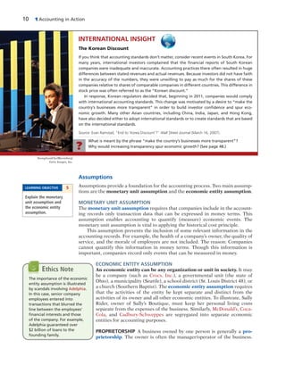 10 1 Accounting in Action
Assumptions
Assumptions provide a foundation for the accounting process. Two main assump-
tions are the monetary unit assumption and the economic entity assumption.
MONETARY UNIT ASSUMPTION
The monetary unit assumption requires that companies include in the account-
ing records only transaction data that can be expressed in money terms. This
assumption enables accounting to quantify (measure) economic events. The
monetary unit assumption is vital to applying the historical cost principle.
This assumption prevents the inclusion of some relevant information in the
accounting records. For example, the health of a company’s owner, the quality of
service, and the morale of employees are not included. The reason: Companies
cannot quantify this information in money terms. Though this information is
important, companies record only events that can be measured in money.
ECONOMIC ENTITY ASSUMPTION
An economic entity can be any organization or unit in society. It may
be a company (such as Crocs, Inc.), a governmental unit (the state of
Ohio), a municipality (Seattle), a school district (St. Louis District 48), or
a church (Southern Baptist). The economic entity assumption requires
that the activities of the entity be kept separate and distinct from the
activities of its owner and all other economic entities. To illustrate, Sally
Rider, owner of Sally’s Boutique, must keep her personal living costs
separate from the expenses of the business. Similarly, McDonald’s, Coca-
Cola, and Cadbury-Schweppes are segregated into separate economic
entities for accounting purposes.
PROPRIETORSHIP A business owned by one person is generally a pro-
prietorship. The owner is often the manager/operator of the business.
LEARNING OBJECTIVE 5
Explain the monetary
unit assumption and
the economic entity
assumption.
INTERNATIONAL INSIGHT
The Korean Discount
If you think that accounting standards don’t matter, consider recent events in South Korea. For
many years, international investors complained that the ﬁnancial reports of South Korean
companies were inadequate and inaccurate. Accounting practices there often resulted in huge
differences between stated revenues and actual revenues. Because investors did not have faith
in the accuracy of the numbers, they were unwilling to pay as much for the shares of these
companies relative to shares of comparable companies in different countries. This difference in
stock price was often referred to as the “Korean discount.”
In response, Korean regulators decided that, beginning in 2011, companies would comply
with international accounting standards. This change was motivated by a desire to “make the
country’s businesses more transparent” in order to build investor conﬁdence and spur eco-
nomic growth. Many other Asian countries, including China, India, Japan, and Hong Kong,
have also decided either to adopt international standards or to create standards that are based
on the international standards.
Source: Evan Ramstad, “End to ‘Korea Discount’?” Wall Street Journal (March 16, 2007).
What is meant by the phrase “make the country’s businesses more transparent”?
Why would increasing transparency spur economic growth? (See page 48.)?
The importance of the economic
entity assumption is illustrated
by scandals involving Adelphia.
In this case, senior company
employees entered into
transactions that blurred the
line between the employees’
ﬁnancial interests and those
of the company. For example,
Adelphia guaranteed over
$2 billion of loans to the
founding family.
Ethics Note
SeongJoonCho/Bloomberg/
Getty Images, Inc.
 