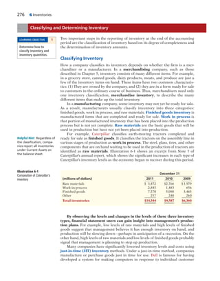 276 6 Inventories
Two important steps in the reporting of inventory at the end of the accounting
period are the classification of inventory based on its degree of completeness and
the determination of inventory amounts.
Classifying Inventory
How a company classifies its inventory depends on whether the firm is a mer-
chandiser or a manufacturer. In a merchandising company, such as those
described in Chapter 5, inventory consists of many different items. For example,
in a grocery store, canned goods, dairy products, meats, and produce are just a
few of the inventory items on hand. These items have two common characteris-
tics: (1) They are owned by the company, and (2) they are in a form ready for sale
to customers in the ordinary course of business. Thus, merchandisers need only
one inventory classification, merchandise inventory, to describe the many
different items that make up the total inventory.
In a manufacturing company, some inventory may not yet be ready for sale.
As a result, manufacturers usually classify inventory into three categories:
finished goods, work in process, and raw materials. Finished goods inventory is
manufactured items that are completed and ready for sale. Work in process is
that portion of manufactured inventory that has been placed into the production
process but is not yet complete. Raw materials are the basic goods that will be
used in production but have not yet been placed into production.
For example, Caterpillar classifies earth-moving tractors completed and
ready for sale as finished goods. It classifies the tractors on the assembly line in
various stages of production as work in process. The steel, glass, tires, and other
components that are on hand waiting to be used in the production of tractors are
identified as raw materials. Illustration 6-1 shows an excerpt from Note 7 of
Caterpillar’s annual report, which shows the significant increases in each type of
Caterpillar’s inventory levels as the economy began to recover during this period.
Classifying and Determining Inventory
LEARNING OBJECTIVE 1
Determine how to
classify inventory and
inventory quantities.
December 31
(millions of dollars) 2011 2010 2009
Raw materials $ 3,872 $2,766 $1,979
Work-in-process 2,845 1,483 656
Finished goods 7,570 5,098 3,465
Other 257 240 260
Total inventories $14,544 $9,587 $6,360
Illustration 6-1
Composition of Caterpillar’s
inventory
By observing the levels and changes in the levels of these three inventory
types, financial statement users can gain insight into management’s produc-
tion plans. For example, low levels of raw materials and high levels of finished
goods suggest that management believes it has enough inventory on hand, and
production will be slowing down—perhaps in anticipation of a recession. On the
other hand, high levels of raw materials and low levels of finished goods probably
signal that management is planning to step up production.
Many companies have significantly lowered inventory levels and costs using
just-in-time (JIT) inventory methods. Under a just-in-time method, companies
manufacture or purchase goods just in time for use. Dell is famous for having
developed a system for making computers in response to individual customer
Helpful Hint Regardless of
the classiﬁcation, compa-
nies report all inventories
under Current Assets on
the balance sheet.
 