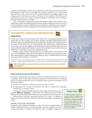 What steps might the companies take to avoid such a serious disruption in the future?
(See page 324.)?
Classifying and Determining Inventory 277
requests. Even though it makes each computer to meet each customer’s particular
specifications, Dell is able to assemble the computer and put it on a truck in less
than 48 hours. The success of the JIT system depends on reliable suppliers. By
integrating its information systems with those of its suppliers, Dell reduced its
inventories to nearly zero. This is a huge advantage in an industry where products
become obsolete nearly overnight.
The accounting concepts discussed in this chapter apply to the inventory clas-
sifications of both merchandising and manufacturing companies. Our focus here is
on merchandise inventory. Additional issues specific to manufacturing companies
are discussed later in the managerial section of this textbook (Chapters 19–26).
ACCOUNTING ACROSS THE ORGANIZATION
A Big Hiccup
JIT can save a company a lot of money, but it isn’t without risk. An unexpected disruption in the
supply chain can cost a company a lot of money. Japanese automakers experienced just such a
disruption when a 6.8-magnitude earthquake caused major damage to the company that pro-
duces 50% of their piston rings. The rings themselves cost only $1.50, but without them you
cannot make a car. No other supplier could quickly begin producing sufﬁcient quantities of the
rings to match the desired speciﬁcations. As a result, the automakers were forced to shut down
production for a few days—a loss of tens of thousands of cars.
Similarly, a major snowstorm halted production at Canadian plants of General Motors and
Ford. A Ford spokesperson said, “Because the plants run with just-in-time inventory, we don’t
have large stockpiles of parts sitting around. When you have a somewhat signiﬁcant disrup-
tion, you can pretty quickly run out of parts.”
Source: Amy Chozick, “A Key Strategy of Japan’s Car Makers Backﬁres,” Wall Street Journal (July 20, 2007); Kate
Linebaugh, “Canada Military Evacuates Motorists Stranded by Snow,” Wall Street Journal (December 15, 2010).
©PeskyMonkey/iStockphoto
Determining Inventory Quantities
No matter whether they are using a periodic or perpetual inventory system, all
companies need to determine inventory quantities at the end of the accounting
period. If using a perpetual system, companies take a physical inventory for the
following reasons:
1. To check the accuracy of their perpetual inventory records.
2. To determine the amount of inventory lost due to wasted raw materials,
shoplifting, or employee theft.
Companies using a periodic inventory system take a physical inventory
for two different purposes: to determine the inventory on hand at the
balance sheet date, and to determine the cost of goods sold for the period.
Determining inventory quantities involves two steps: (1) taking a
physical inventory of goods on hand and (2) determining the ownership of
goods.
TAKING A PHYSICAL INVENTORY
Companies take a physical inventory at the end of the accounting period.
Taking a physical inventory involves actually counting, weighing, or mea-
suring each kind of inventory on hand. In many companies, taking an
In a famous fraud, a salad oil
company ﬁlled its storage tanks
mostly with water. The oil rose
to the top, so auditors thought
the tanks were full of oil. The
company also said it had more
tanks than it really did: It re-
painted numbers on the tanks
to confuse auditors.
Ethics Note
 