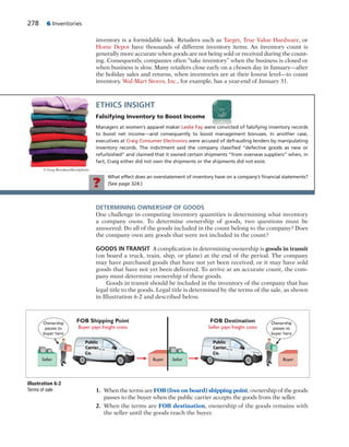 278 6 Inventories
inventory is a formidable task. Retailers such as Target, True Value Hardware, or
Home Depot have thousands of different inventory items. An inventory count is
generally more accurate when goods are not being sold or received during the count-
ing. Consequently, companies often “take inventory” when the business is closed or
when business is slow. Many retailers close early on a chosen day in January—after
the holiday sales and returns, when inventories are at their lowest level—to count
inventory. Wal-Mart Stores, Inc., for example, has a year-end of January 31.
ETHICS INSIGHT
Falsifying Inventory to Boost Income
Managers at women’s apparel maker Leslie Fay were convicted of falsifying inventory records
to boost net income—and consequently to boost management bonuses. In another case,
executives at Craig Consumer Electronics were accused of defrauding lenders by manipulating
inventory records. The indictment said the company classiﬁed “defective goods as new or
refurbished” and claimed that it owned certain shipments “from overseas suppliers” when, in
fact, Craig either did not own the shipments or the shipments did not exist.
© Greg Brookes/iStockphoto
What effect does an overstatement of inventory have on a company’s ﬁnancial statements?
(See page 324.)?
DETERMINING OWNERSHIP OF GOODS
One challenge in computing inventory quantities is determining what inventory
a company owns. To determine ownership of goods, two questions must be
answered: Do all of the goods included in the count belong to the company? Does
the company own any goods that were not included in the count?
GOODS IN TRANSIT A complication in determining ownership is goods in transit
(on board a truck, train, ship, or plane) at the end of the period. The company
may have purchased goods that have not yet been received, or it may have sold
goods that have not yet been delivered. To arrive at an accurate count, the com-
pany must determine ownership of these goods.
Goods in transit should be included in the inventory of the company that has
legal title to the goods. Legal title is determined by the terms of the sale, as shown
in Illustration 6-2 and described below.
1. When the terms are FOB (free on board) shipping point, ownership of the goods
passes to the buyer when the public carrier accepts the goods from the seller.
2. When the terms are FOB destination, ownership of the goods remains with
the seller until the goods reach the buyer.
Ownership
passes to
buyer here
Seller Seller
Ownership
passes to
buyer here
FOB Shipping Point
Buyer pays freight costs
FOB Destination
Seller pays freight costs
Buyer Buyer
Public
Carrier
Co.
Public
Carrier
Co.
Illustration 6-2
Terms of sale
 