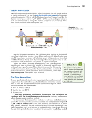 Inventory Costing 281
Speciﬁc Identiﬁcation
If Crivitz can positively identify which particular units it sold and which are still
in ending inventory, it can use the specific identification method of inventory
costing. For example, if Crivitz sold the TVs it purchased on February 3 and May 22,
then its cost of goods sold is $1,500 ($700 1 $800), and its ending inventory is
$750 (see Illustration 6-4). Using this method, companies can accurately deter-
mine ending inventory and cost of goods sold.
Cost of goods sold = $700 + $800 = $1,500
Ending inventory = $750
SO
LD
$800
SO
LD
$700
$750
Ending inventory
Illustration 6-4
Specific identification method
Specific identification requires that companies keep records of the original
cost of each individual inventory item. Historically, specific identification was
possible only when a company sold a limited variety of high-unit-cost items that
could be identified clearly from the time of purchase through the time of sale.
Examples of such products are cars, pianos, or expensive antiques.
Today, bar coding, electronic product codes, and radio frequency
identification make it theoretically possible to do specific identification
with nearly any type of product. The reality is, however, that this practice
is still relatively rare. Instead, rather than keep track of the cost of each
particular item sold, most companies make assumptions, called cost
flow assumptions, about which units were sold.
Cost Flow Assumptions
Because specific identification is often impractical, other cost flow methods
are permitted. These differ from specific identification in that they assume
flows of costs that may be unrelated to the physical flow of goods. There
are three assumed cost flow methods:
1. First-in, first-out (FIFO)
2. Last-in, first-out (LIFO)
3. Average-cost
There is no accounting requirement that the cost flow assumption be
consistent with the physical movement of the goods. Company management
selects the appropriate cost flow method.
To demonstrate the three cost flow methods, we will use a periodic inventory
system. We assume a periodic system because very few companies use perpetual
LIFO, FIFO, or average-cost to cost their inventory and related cost of goods
sold. Instead, companies that use perpetual systems often use an assumed cost
(called a standard cost) to record cost of goods sold at the time of sale. Then, at
the end of the period when they count their inventory, they recalculate cost of
A major disadvantage of the
speciﬁc identiﬁcation method is
that management may be able
to manipulate net income. For
example, it can boost net in-
come by selling units purchased
at a low cost, or reduce net in-
come by selling units purchased
at a high cost.
Ethics Note
 